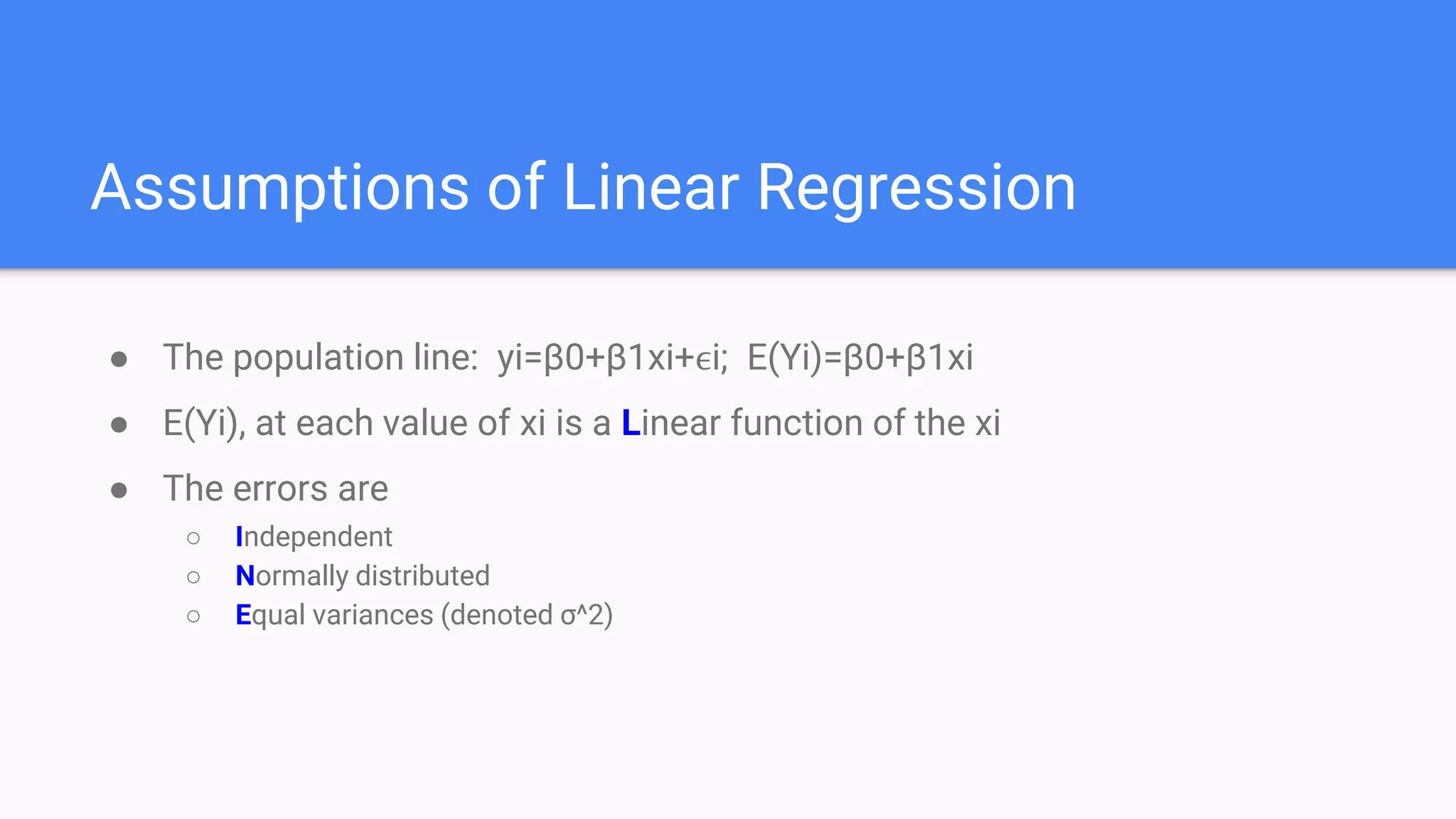 Assumptions of Linear Regression
● The population line: yi=β0+β1xi+ϵi; E(Yi)=β0+β1xi
● E(Yi), at each value of xi is a Linear function of the xi
● The errors are
○ Independent
○ Normally distributed
○ Equal variances (denoted σ^2)
 