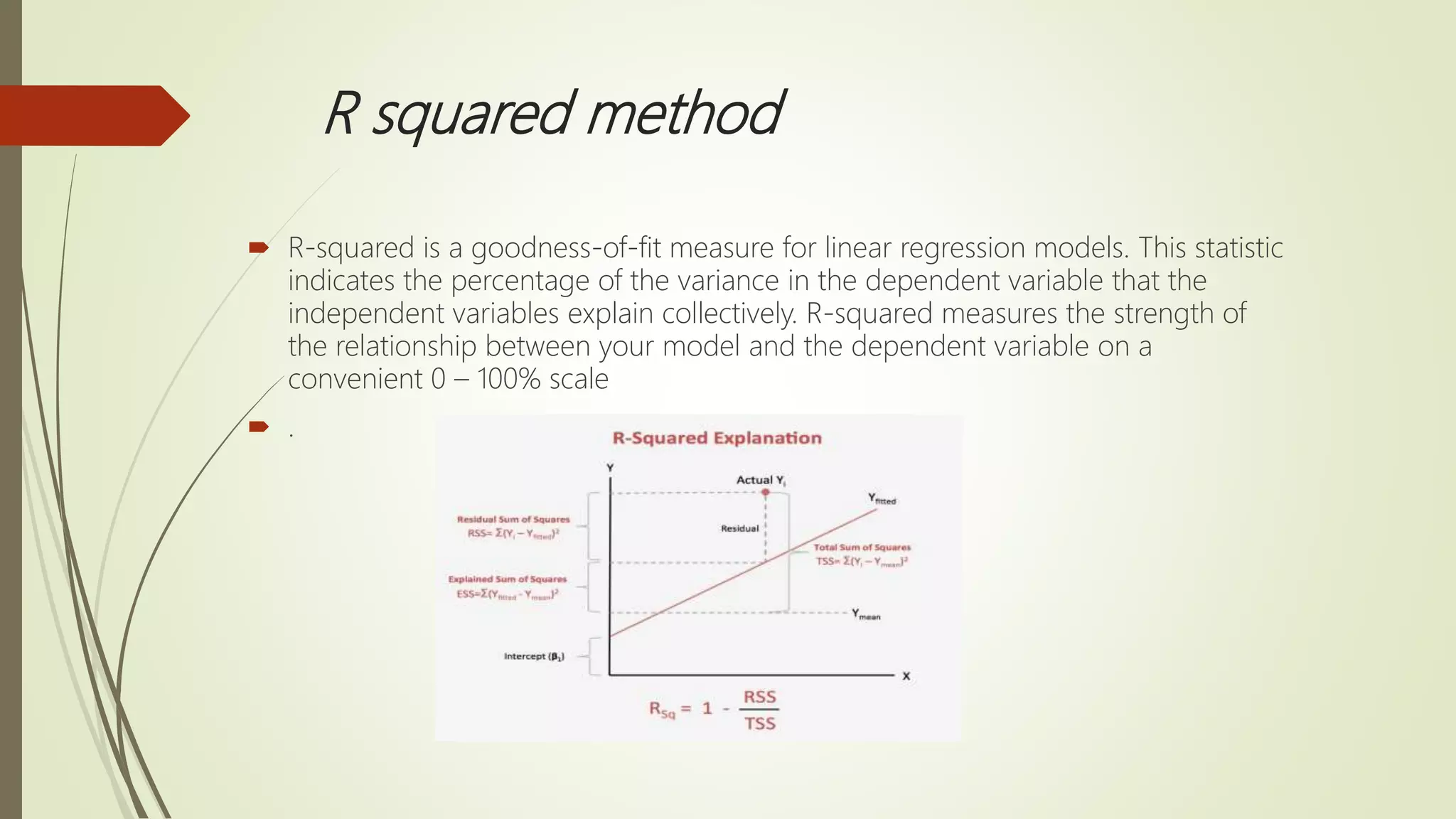 R squared method
 R-squared is a goodness-of-fit measure for linear regression models. This statistic
indicates the percentage of the variance in the dependent variable that the
independent variables explain collectively. R-squared measures the strength of
the relationship between your model and the dependent variable on a
convenient 0 – 100% scale
 .
 