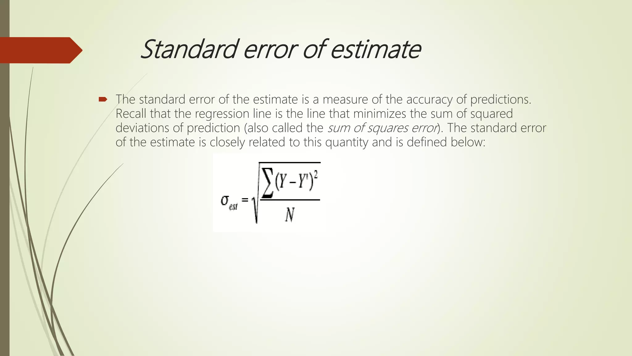 Standard error of estimate
 The standard error of the estimate is a measure of the accuracy of predictions.
Recall that the regression line is the line that minimizes the sum of squared
deviations of prediction (also called the sum of squares error). The standard error
of the estimate is closely related to this quantity and is defined below:
 