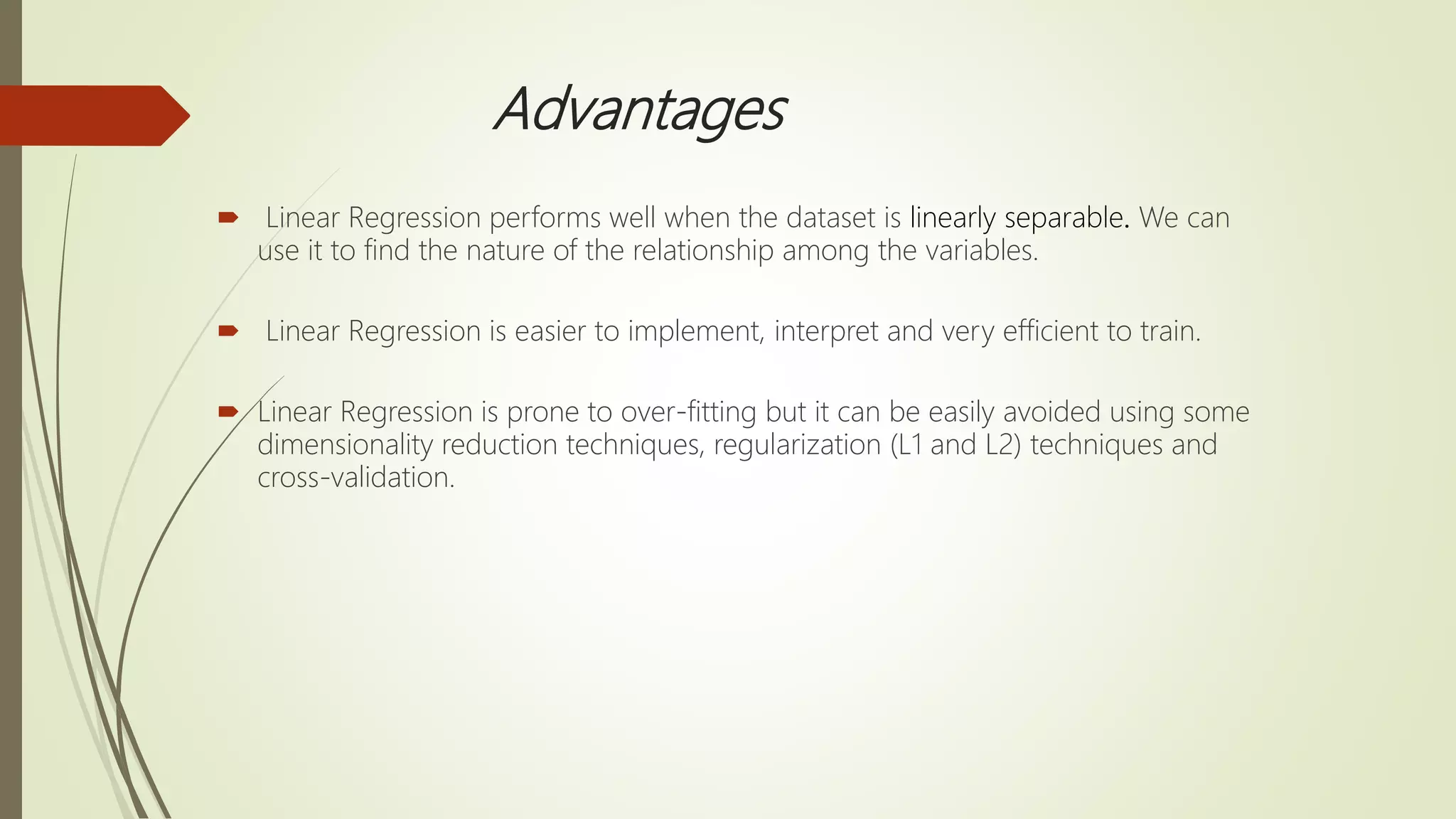 Advantages
 Linear Regression performs well when the dataset is linearly separable. We can
use it to find the nature of the relationship among the variables.
 Linear Regression is easier to implement, interpret and very efficient to train.
 Linear Regression is prone to over-fitting but it can be easily avoided using some
dimensionality reduction techniques, regularization (L1 and L2) techniques and
cross-validation.
 