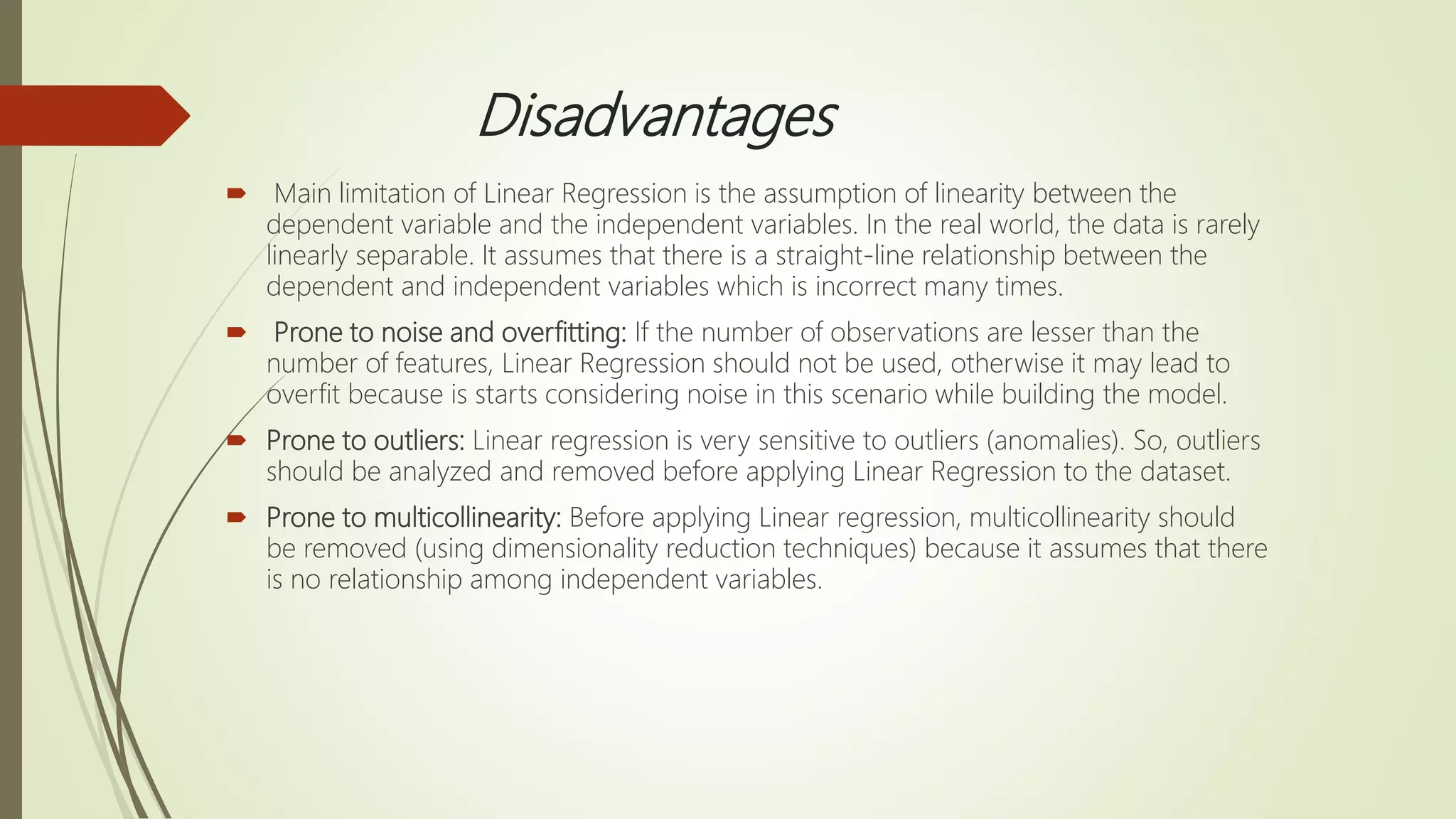 Disadvantages
 Main limitation of Linear Regression is the assumption of linearity between the
dependent variable and the independent variables. In the real world, the data is rarely
linearly separable. It assumes that there is a straight-line relationship between the
dependent and independent variables which is incorrect many times.
 Prone to noise and overfitting: If the number of observations are lesser than the
number of features, Linear Regression should not be used, otherwise it may lead to
overfit because is starts considering noise in this scenario while building the model.
 Prone to outliers: Linear regression is very sensitive to outliers (anomalies). So, outliers
should be analyzed and removed before applying Linear Regression to the dataset.
 Prone to multicollinearity: Before applying Linear regression, multicollinearity should
be removed (using dimensionality reduction techniques) because it assumes that there
is no relationship among independent variables.
 