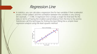 Regression Line
 In statistics, you can calculate a regression line for two variables if their scatterplot
shows a linear pattern and the correlation between the variables is very strong
(for example, r = 0.98). A regression line is simply a single line that best fits the
data (in terms of having the smallest overall distance from the line to the points).
Statisticians call this technique for finding the best-fitting line a simple linear
regression analysis using the least squares method.
 