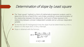 Determination of slope by Least square
 The "least square” method is a form of mathematical regression analysis used to
determine the line of best fit for a set of data, providing a visual demonstration of
the relationship between the data points. Each point of data represents the
relationship between a known independent variable and an unknown dependent
variable.
 To find the best fit line(regression line) the slope must be determined ie y=mx+c,
where m is the slope and c is the y intercept.
 Slope is obtained with the formula ,
 