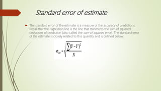 Standard error of estimate
 The standard error of the estimate is a measure of the accuracy of predictions.
Recall that the regression line is the line that minimizes the sum of squared
deviations of prediction (also called the sum of squares error). The standard error
of the estimate is closely related to this quantity and is defined below:
 