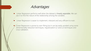 Advantages
 Linear Regression performs well when the dataset is linearly separable. We can
use it to find the nature of the relationship among the variables.
 Linear Regression is easier to implement, interpret and very efficient to train.
 Linear Regression is prone to over-fitting but it can be easily avoided using some
dimensionality reduction techniques, regularization (L1 and L2) techniques and
cross-validation.
 