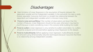 Disadvantages
 Main limitation of Linear Regression is the assumption of linearity between the
dependent variable and the independent variables. In the real world, the data is rarely
linearly separable. It assumes that there is a straight-line relationship between the
dependent and independent variables which is incorrect many times.
 Prone to noise and overfitting: If the number of observations are lesser than the
number of features, Linear Regression should not be used, otherwise it may lead to
overfit because is starts considering noise in this scenario while building the model.
 Prone to outliers: Linear regression is very sensitive to outliers (anomalies). So, outliers
should be analyzed and removed before applying Linear Regression to the dataset.
 Prone to multicollinearity: Before applying Linear regression, multicollinearity should
be removed (using dimensionality reduction techniques) because it assumes that there
is no relationship among independent variables.
 