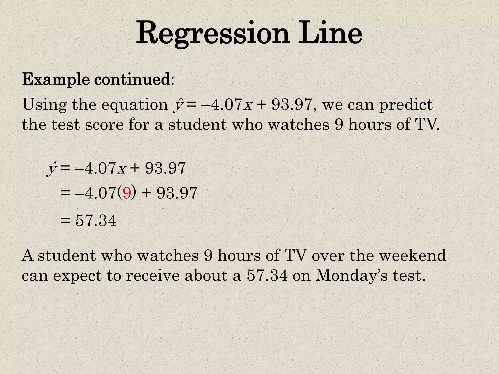 Regression Line
Example continued:
Using the equation ŷ = –4.07x + 93.97, we can predict
the test score for a student who watches 9 hours of TV.
= –4.07(9) + 93.97
ŷ = –4.07x + 93.97
= 57.34
A student who watches 9 hours of TV over the weekend
can expect to receive about a 57.34 on Monday’s test.
 