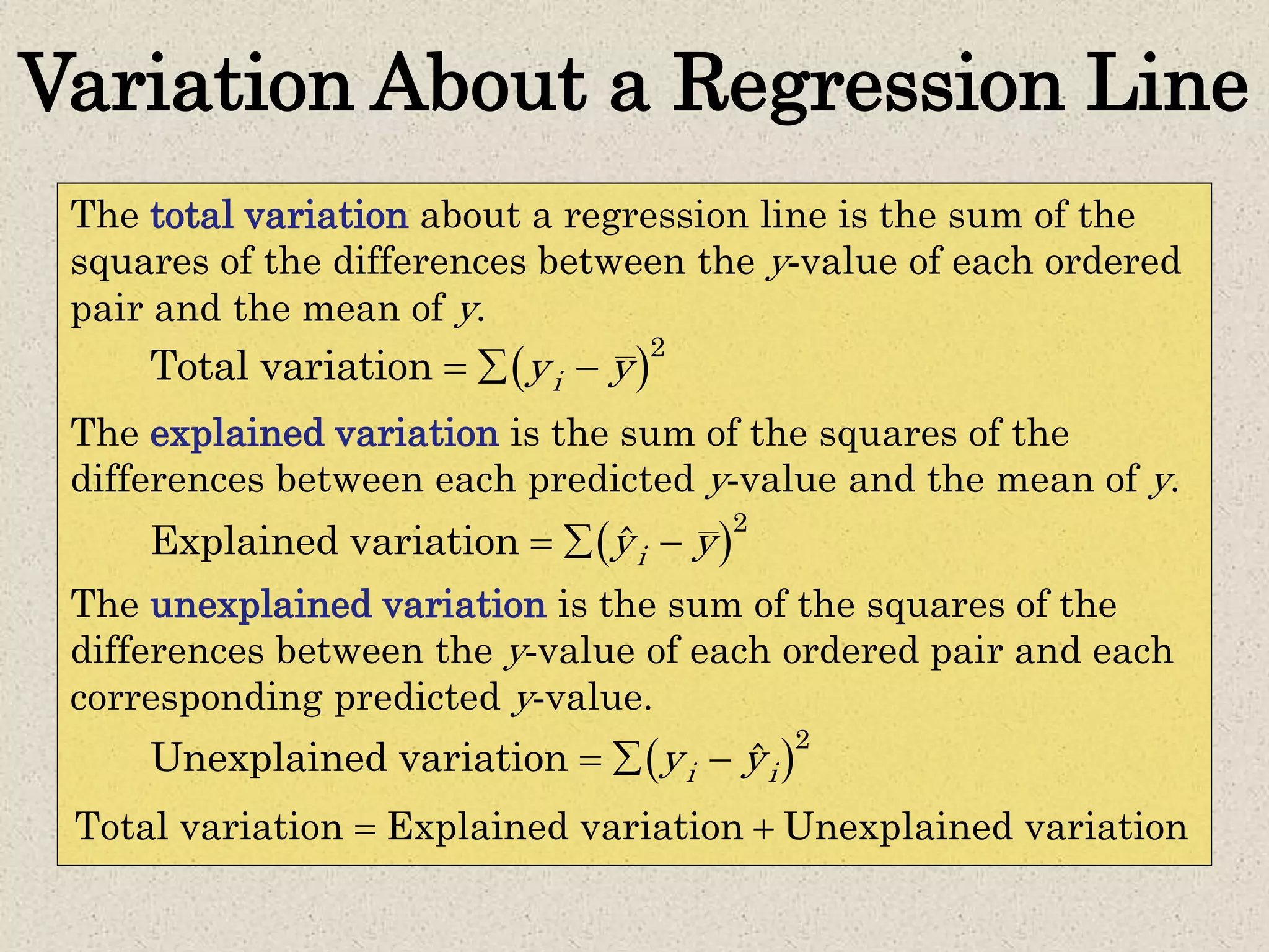 Variation About a Regression Line
The total variation about a regression line is the sum of the
squares of the differences between the y-value of each ordered
pair and the mean of y.
The explained variation is the sum of the squares of the
differences between each predicted y-value and the mean of y.
The unexplained variation is the sum of the squares of the
differences between the y-value of each ordered pair and each
corresponding predicted y-value.
 2
Total variation iy y  
 2
Explained variation ˆiy y  
 2
Unexplained variation ˆi iy y  
Total variation Explained variation Unexplained variation 
 