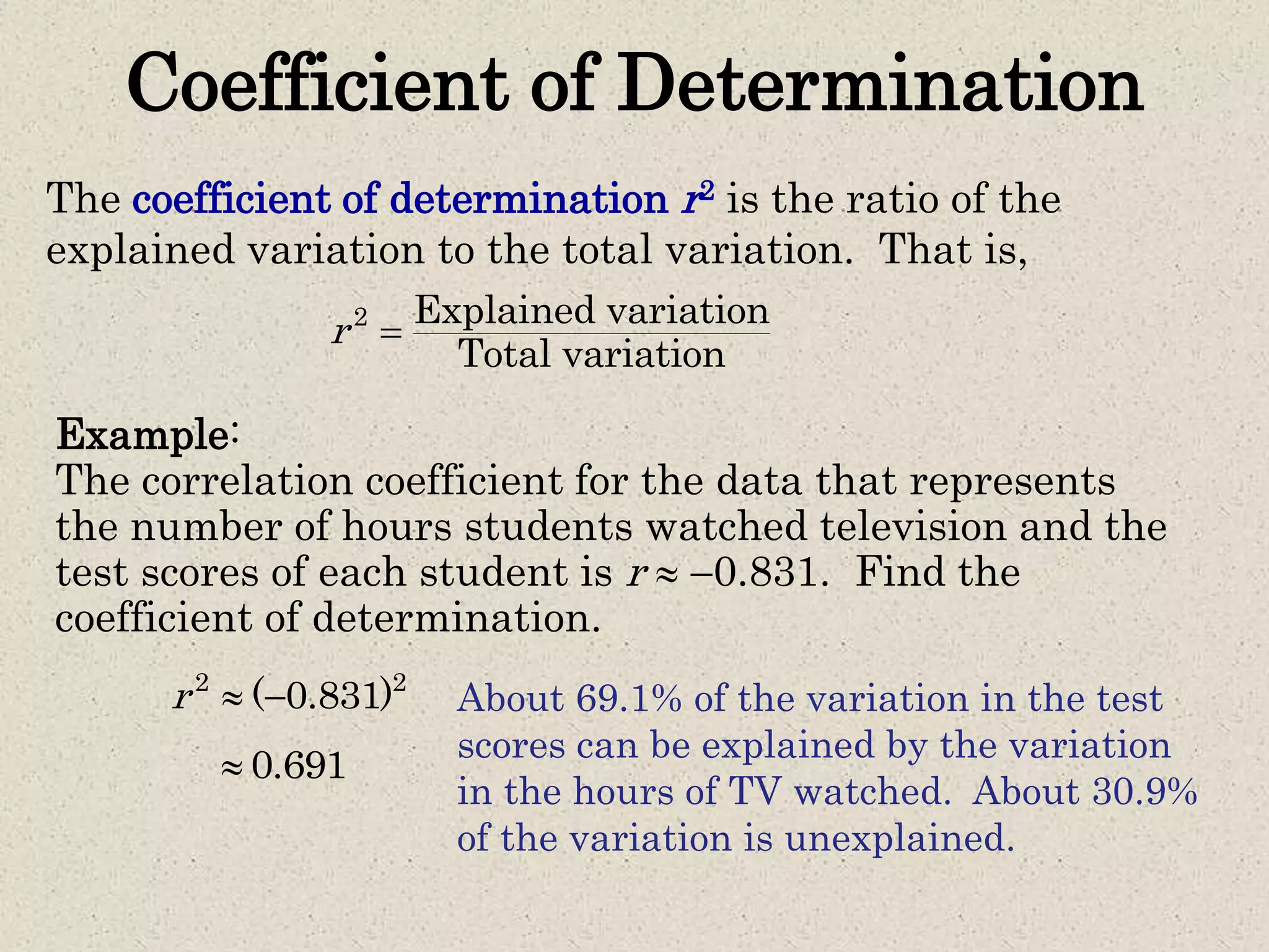 Coefficient of Determination
The coefficient of determination r2 is the ratio of the
explained variation to the total variation. That is,
2 Explained variation
Total variation
r 
Example:
The correlation coefficient for the data that represents
the number of hours students watched television and the
test scores of each student is r  0.831. Find the
coefficient of determination.
2 2
( 0.831)r  
0.691
About 69.1% of the variation in the test
scores can be explained by the variation
in the hours of TV watched. About 30.9%
of the variation is unexplained.
 