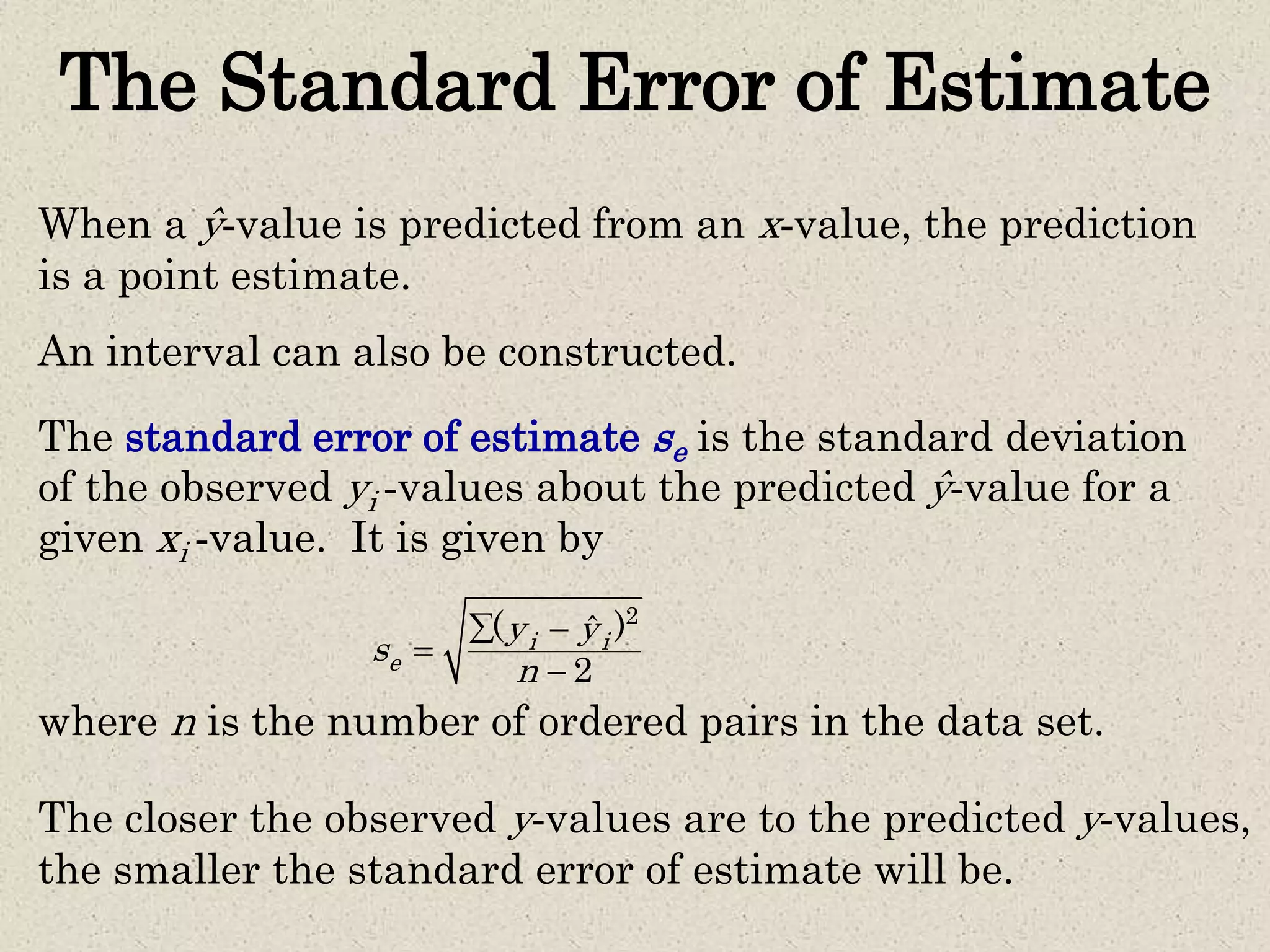 The Standard Error of Estimate
The standard error of estimate se is the standard deviation
of the observed yi -values about the predicted ŷ-value for a
given xi -value. It is given by
where n is the number of ordered pairs in the data set.
2
( )ˆ
2
i i
e
y y
s
n
 


When a ŷ-value is predicted from an x-value, the prediction
is a point estimate.
An interval can also be constructed.
The closer the observed y-values are to the predicted y-values,
the smaller the standard error of estimate will be.
 
