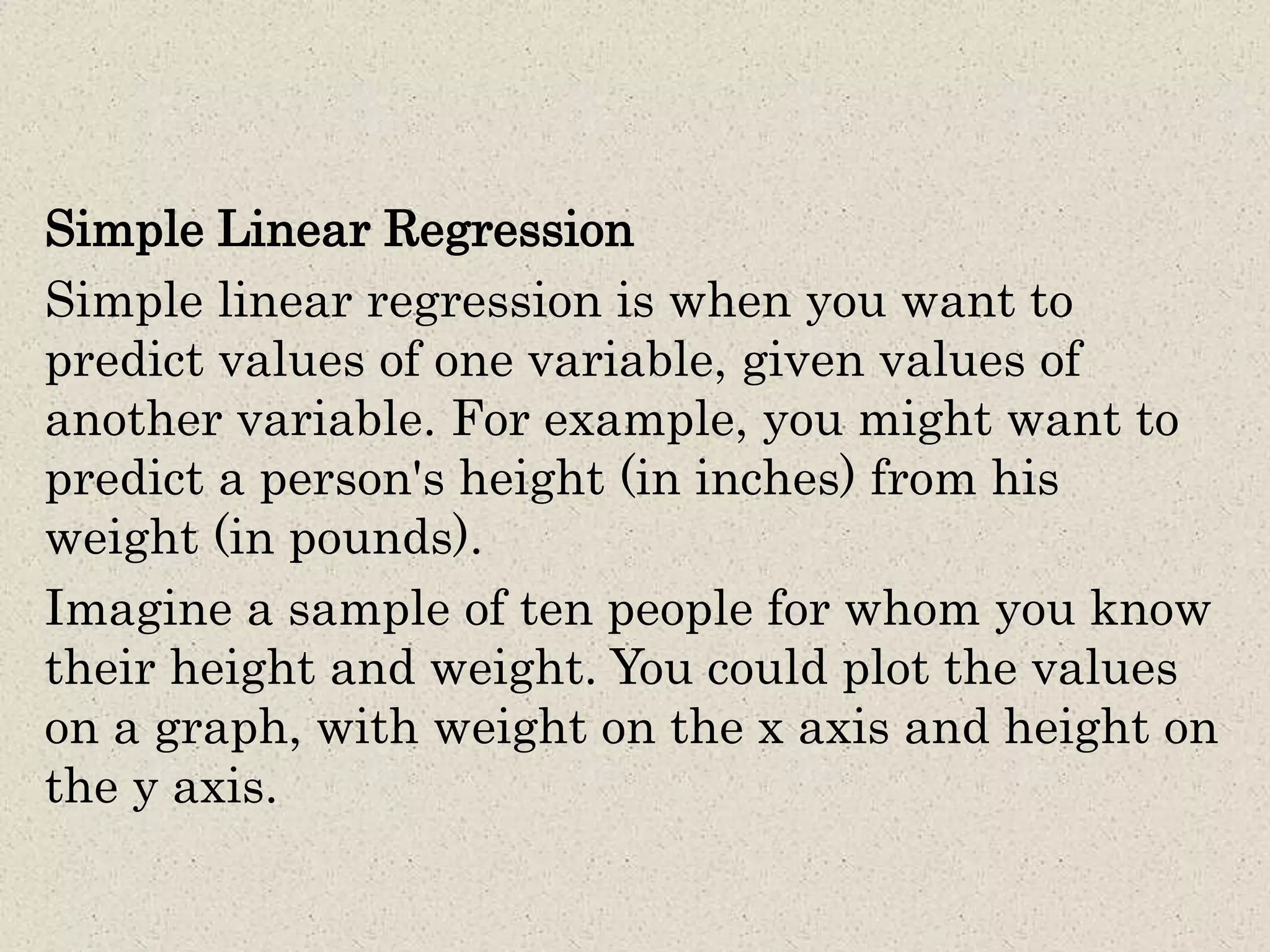 Simple Linear Regression
Simple linear regression is when you want to
predict values of one variable, given values of
another variable. For example, you might want to
predict a person's height (in inches) from his
weight (in pounds).
Imagine a sample of ten people for whom you know
their height and weight. You could plot the values
on a graph, with weight on the x axis and height on
the y axis.
 