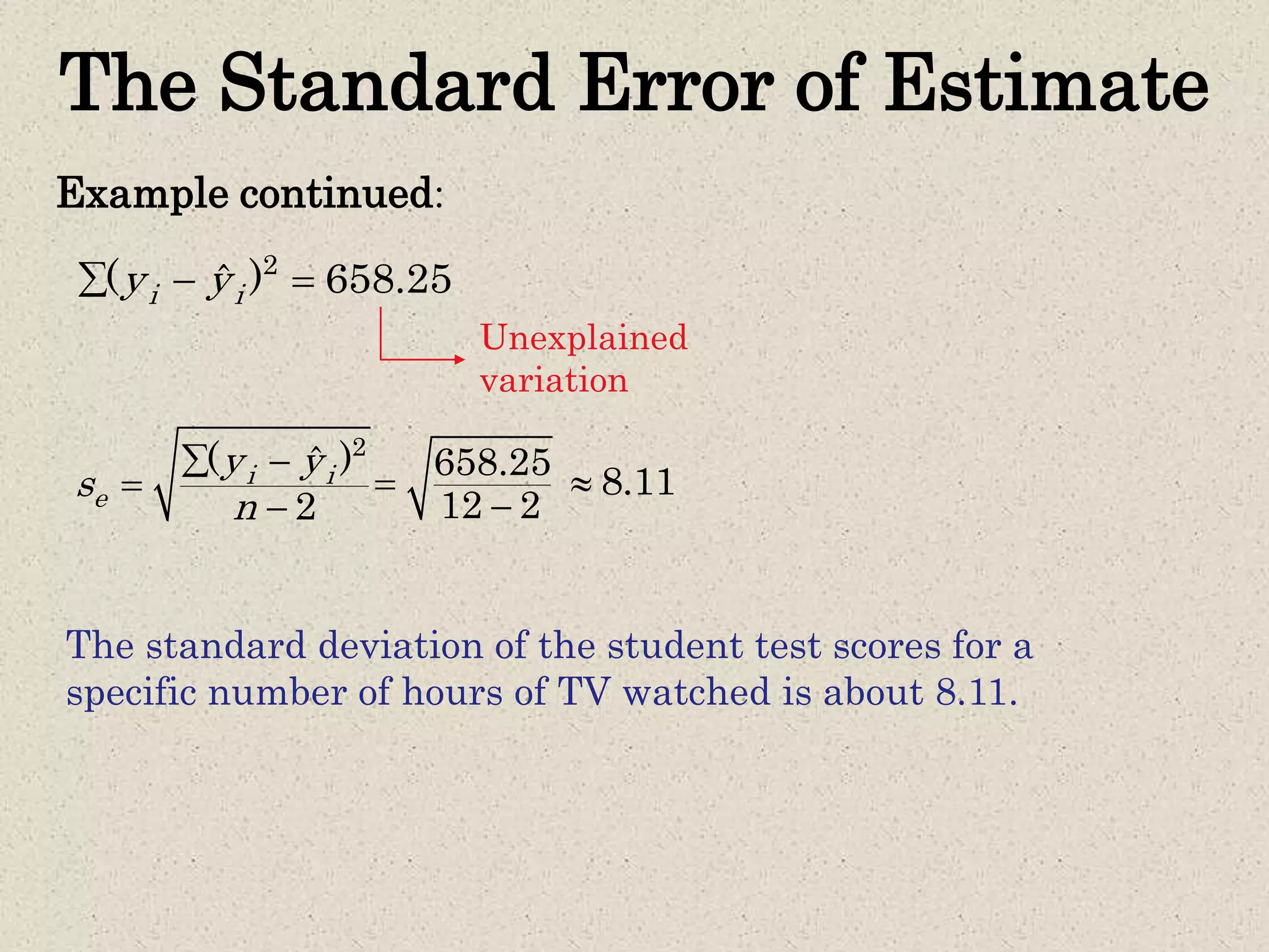The Standard Error of Estimate
Example continued:
2
( )ˆ
2
i i
e
y y
s
n
 


658.25
12 2


8.11
The standard deviation of the student test scores for a
specific number of hours of TV watched is about 8.11.
2
( ) 658.25ˆi iy y  
Unexplained
variation
 