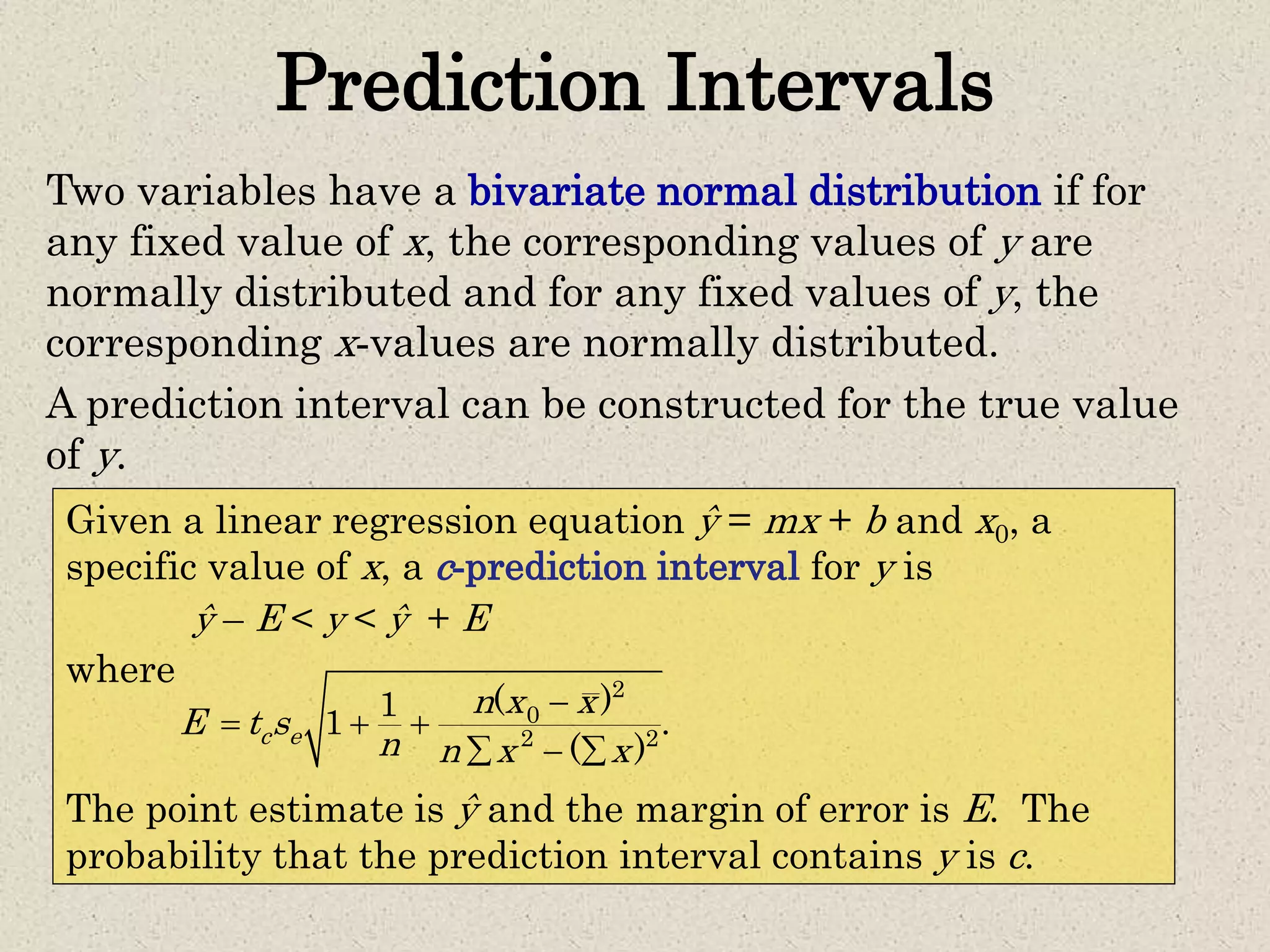 Prediction Intervals
Two variables have a bivariate normal distribution if for
any fixed value of x, the corresponding values of y are
normally distributed and for any fixed values of y, the
corresponding x-values are normally distributed.
A prediction interval can be constructed for the true value
of y.
Given a linear regression equation ŷ = mx + b and x0, a
specific value of x, a c-prediction interval for y is
ŷ – E < y < ŷ + E
where
The point estimate is ŷ and the margin of error is E. The
probability that the prediction interval contains y is c.
2
0
2 2
( )1
1 .
( )
c e
n x x
E t s
n n x x

  
  
 