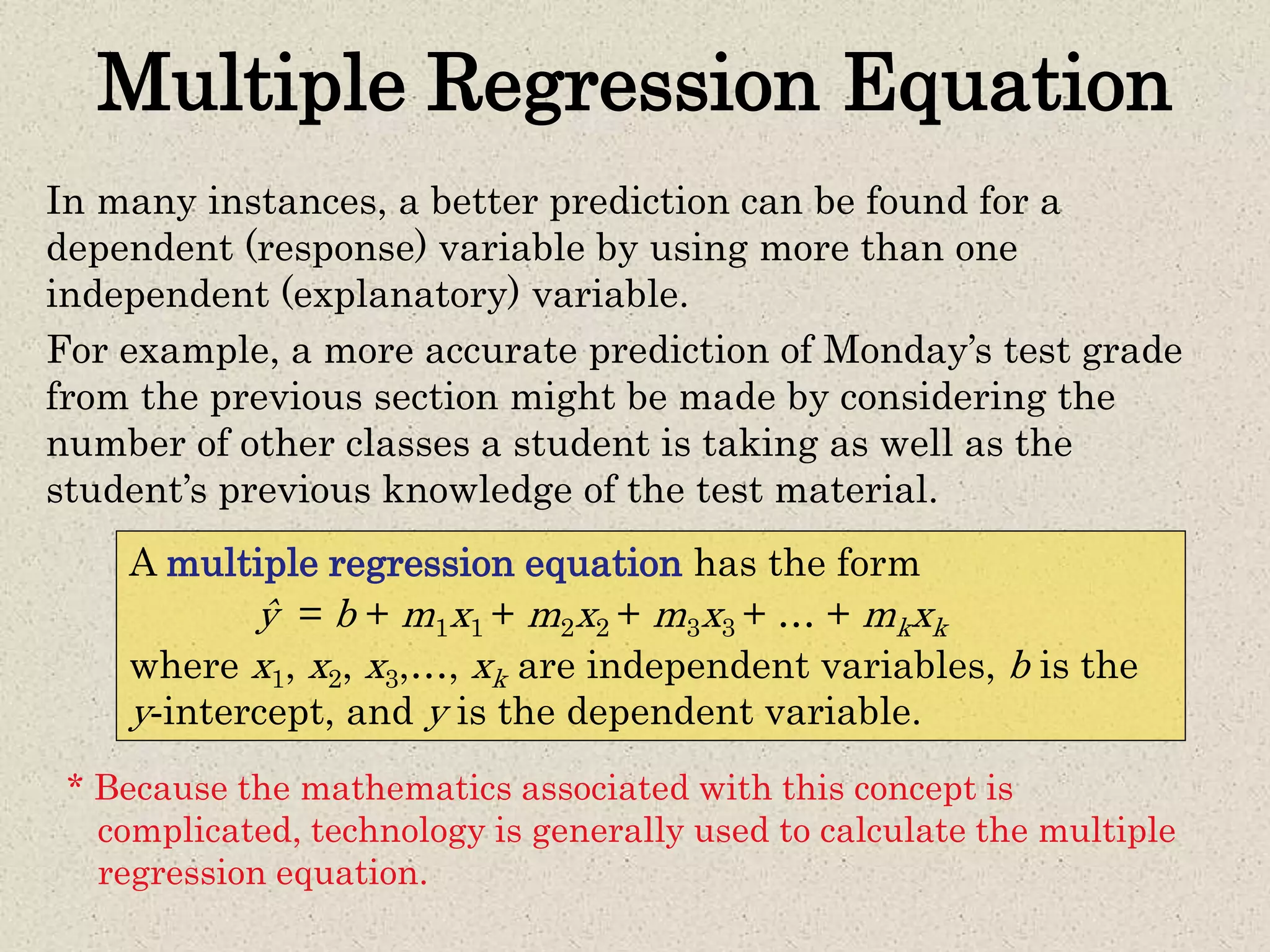 Multiple Regression Equation
In many instances, a better prediction can be found for a
dependent (response) variable by using more than one
independent (explanatory) variable.
For example, a more accurate prediction of Monday’s test grade
from the previous section might be made by considering the
number of other classes a student is taking as well as the
student’s previous knowledge of the test material.
A multiple regression equation has the form
ŷ = b + m1x1 + m2x2 + m3x3 + … + mkxk
where x1, x2, x3,…, xk are independent variables, b is the
y-intercept, and y is the dependent variable.
* Because the mathematics associated with this concept is
complicated, technology is generally used to calculate the multiple
regression equation.
 