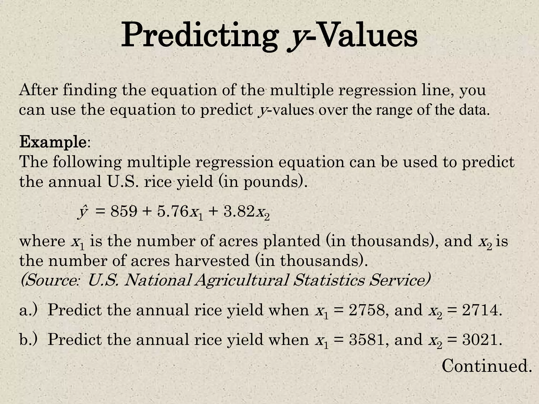 Predicting y-Values
After finding the equation of the multiple regression line, you
can use the equation to predict y-values over the range of the data.
Example:
The following multiple regression equation can be used to predict
the annual U.S. rice yield (in pounds).
ŷ = 859 + 5.76x1 + 3.82x2
where x1 is the number of acres planted (in thousands), and x2 is
the number of acres harvested (in thousands).
(Source: U.S. National Agricultural Statistics Service)
a.) Predict the annual rice yield when x1 = 2758, and x2 = 2714.
b.) Predict the annual rice yield when x1 = 3581, and x2 = 3021.
Continued.
 