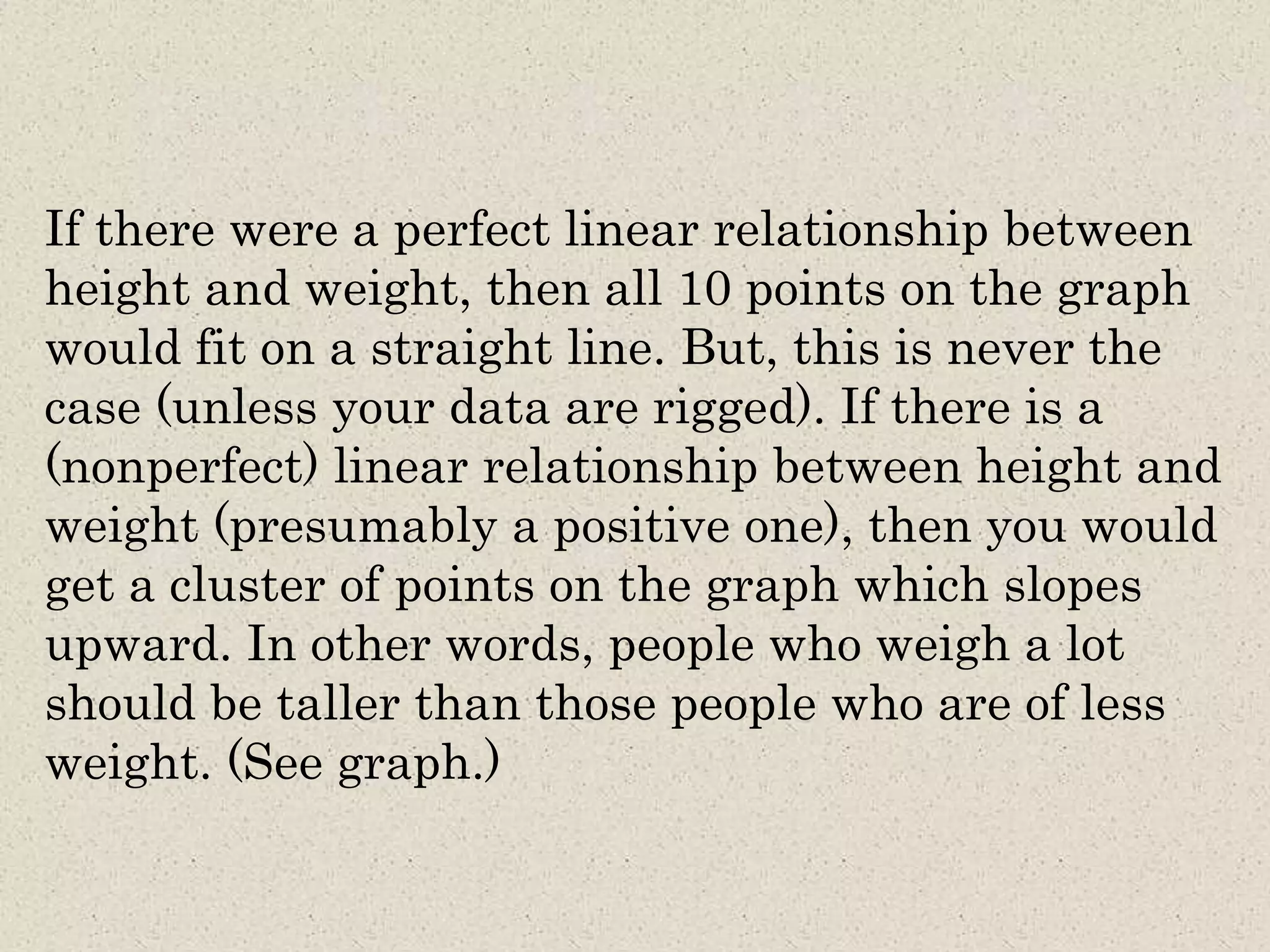 If there were a perfect linear relationship between
height and weight, then all 10 points on the graph
would fit on a straight line. But, this is never the
case (unless your data are rigged). If there is a
(nonperfect) linear relationship between height and
weight (presumably a positive one), then you would
get a cluster of points on the graph which slopes
upward. In other words, people who weigh a lot
should be taller than those people who are of less
weight. (See graph.)
 