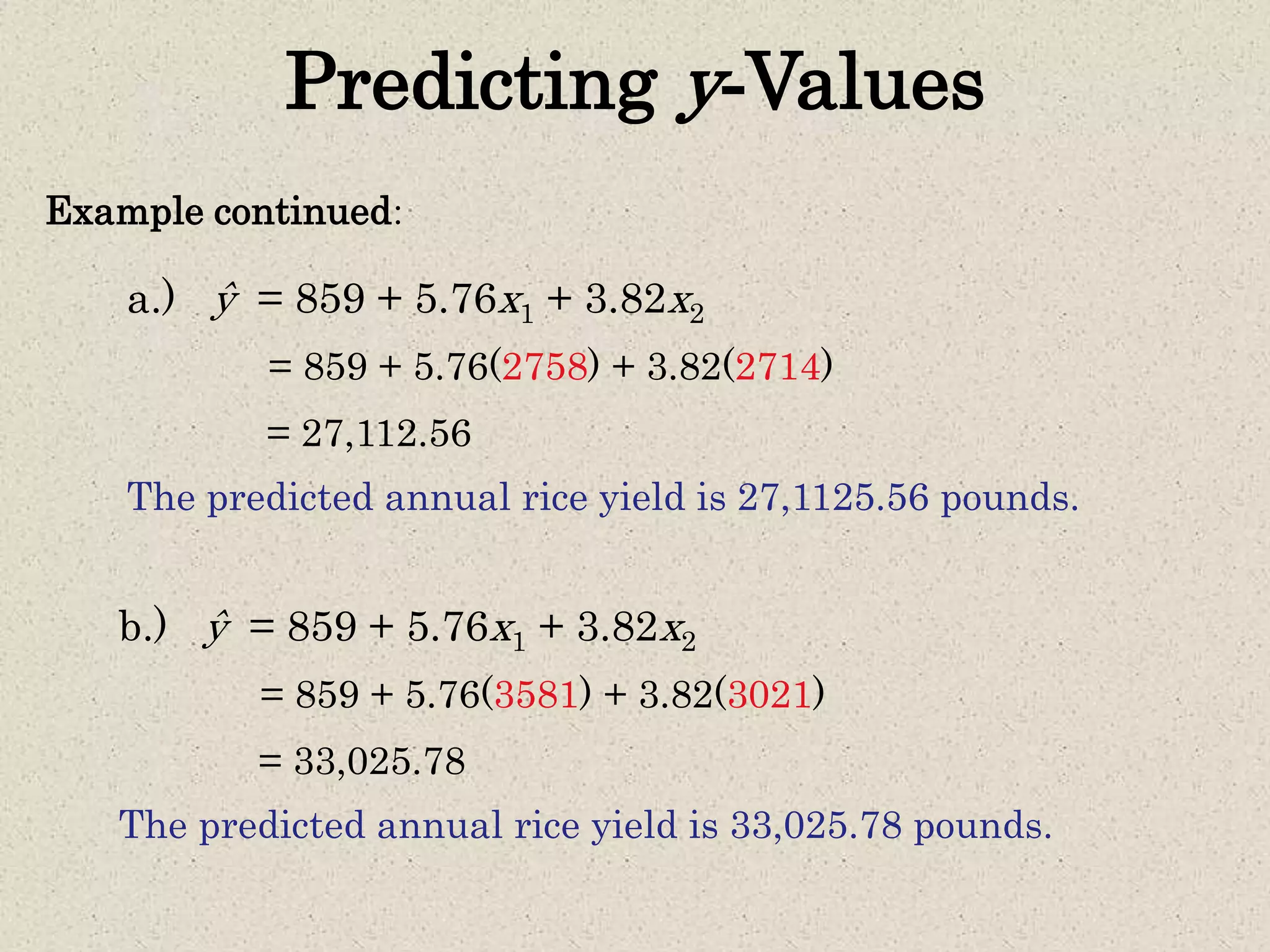 Predicting y-Values
Example continued:
= 859 + 5.76(2758) + 3.82(2714)
= 27,112.56
a.) ŷ = 859 + 5.76x1 + 3.82x2
The predicted annual rice yield is 27,1125.56 pounds.
= 859 + 5.76(3581) + 3.82(3021)
= 33,025.78
b.) ŷ = 859 + 5.76x1 + 3.82x2
The predicted annual rice yield is 33,025.78 pounds.
 