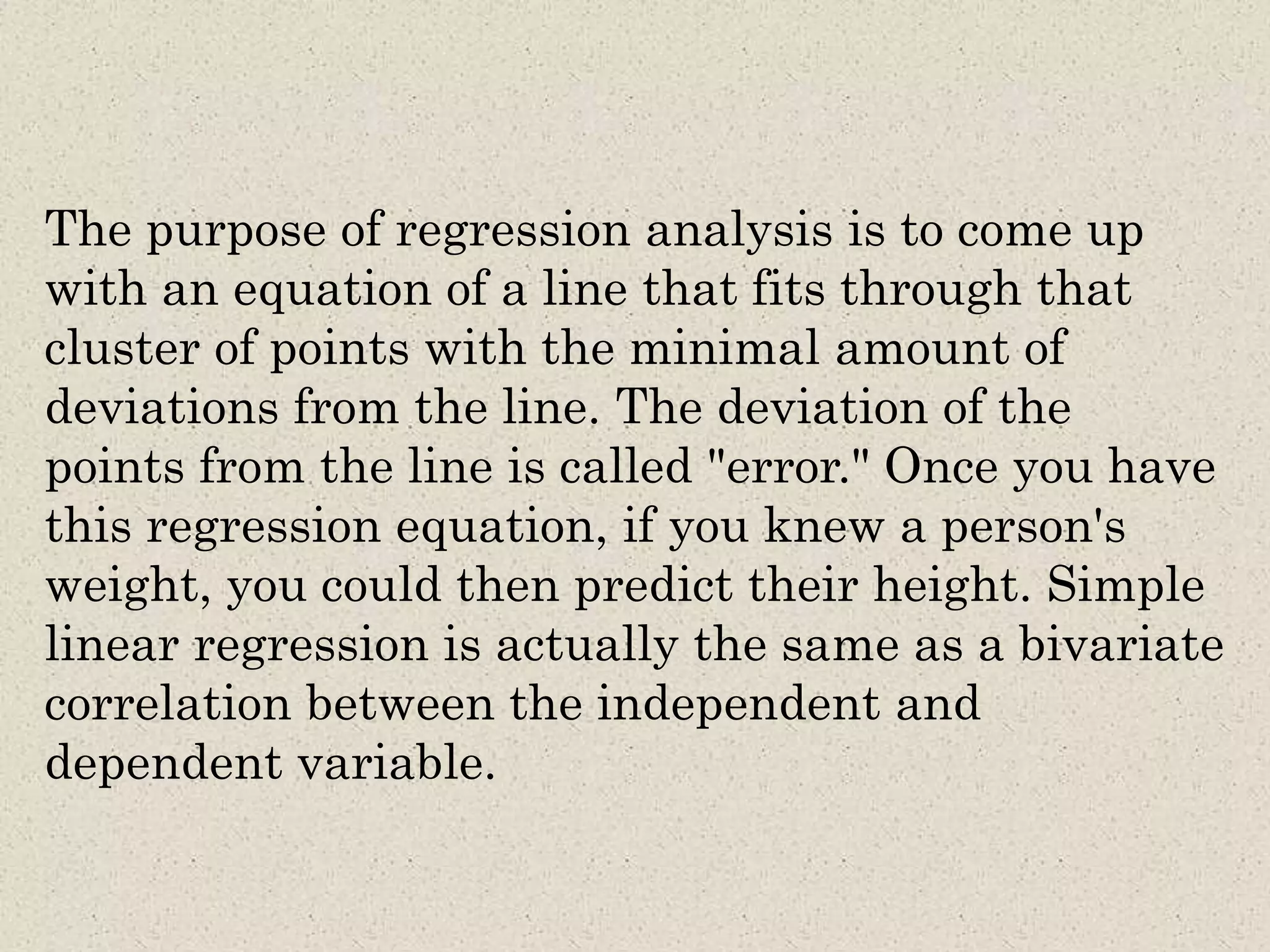 The purpose of regression analysis is to come up
with an equation of a line that fits through that
cluster of points with the minimal amount of
deviations from the line. The deviation of the
points from the line is called "error." Once you have
this regression equation, if you knew a person's
weight, you could then predict their height. Simple
linear regression is actually the same as a bivariate
correlation between the independent and
dependent variable.
 