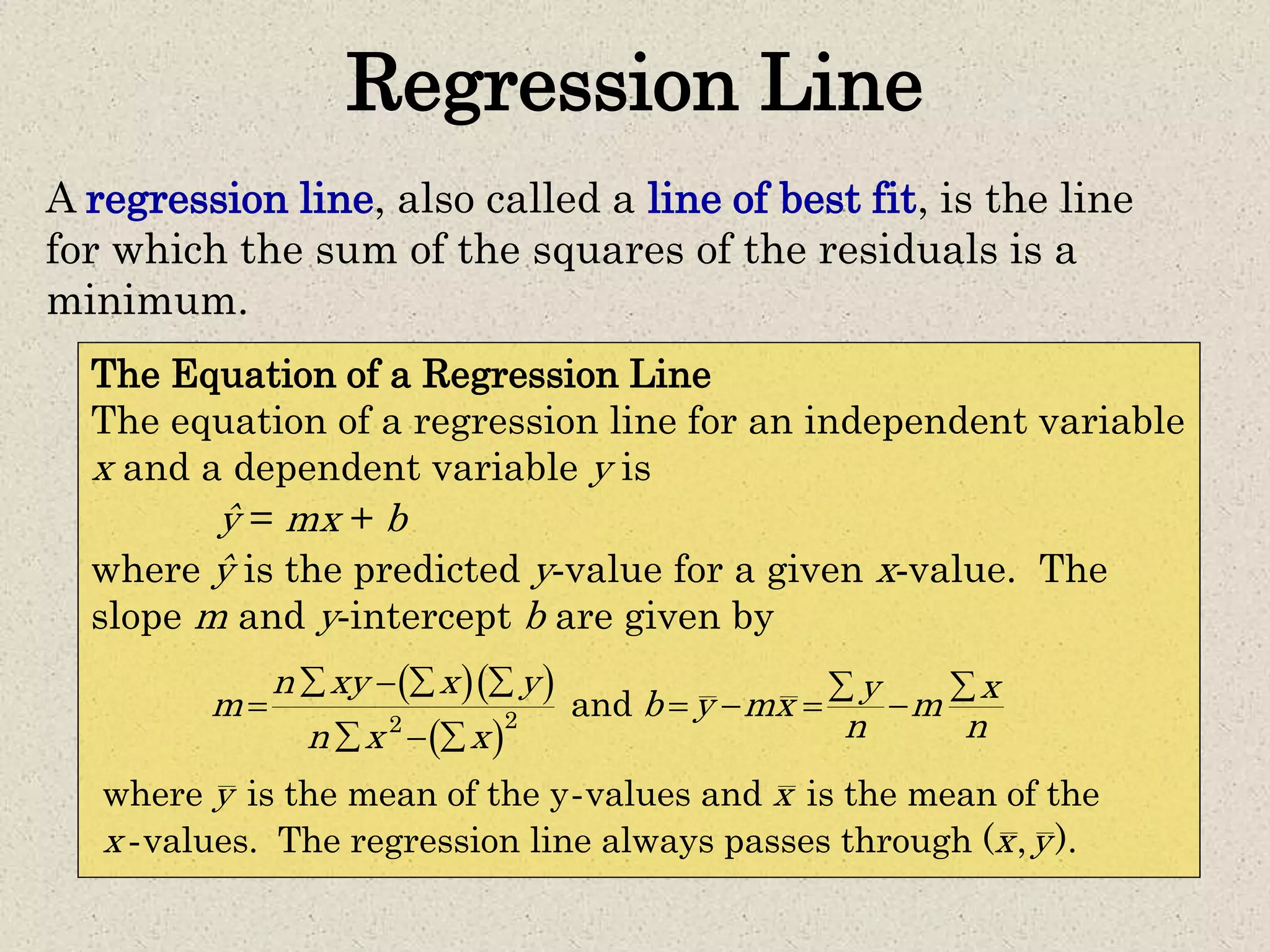 Regression Line
A regression line, also called a line of best fit, is the line
for which the sum of the squares of the residuals is a
minimum.
The Equation of a Regression Line
The equation of a regression line for an independent variable
x and a dependent variable y is
ŷ = mx + b
where ŷ is the predicted y-value for a given x-value. The
slope m and y-intercept b are given by
  
 
-
-
22
and
where is the mean of the y values and is the mean of the
values. The regression line always passes through ( , ).
n xy x y y xm b y mx m
n nn x x
y x
x x y
     
    
  
 