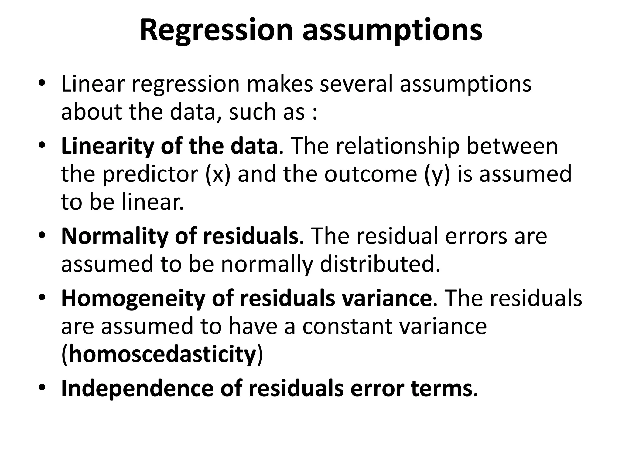 Regression assumptions
• Linear regression makes several assumptions
about the data, such as :
• Linearity of the data. The relationship between
the predictor (x) and the outcome (y) is assumed
to be linear.
• Normality of residuals. The residual errors are
assumed to be normally distributed.
• Homogeneity of residuals variance. The residuals
are assumed to have a constant variance
(homoscedasticity)
• Independence of residuals error terms.
 