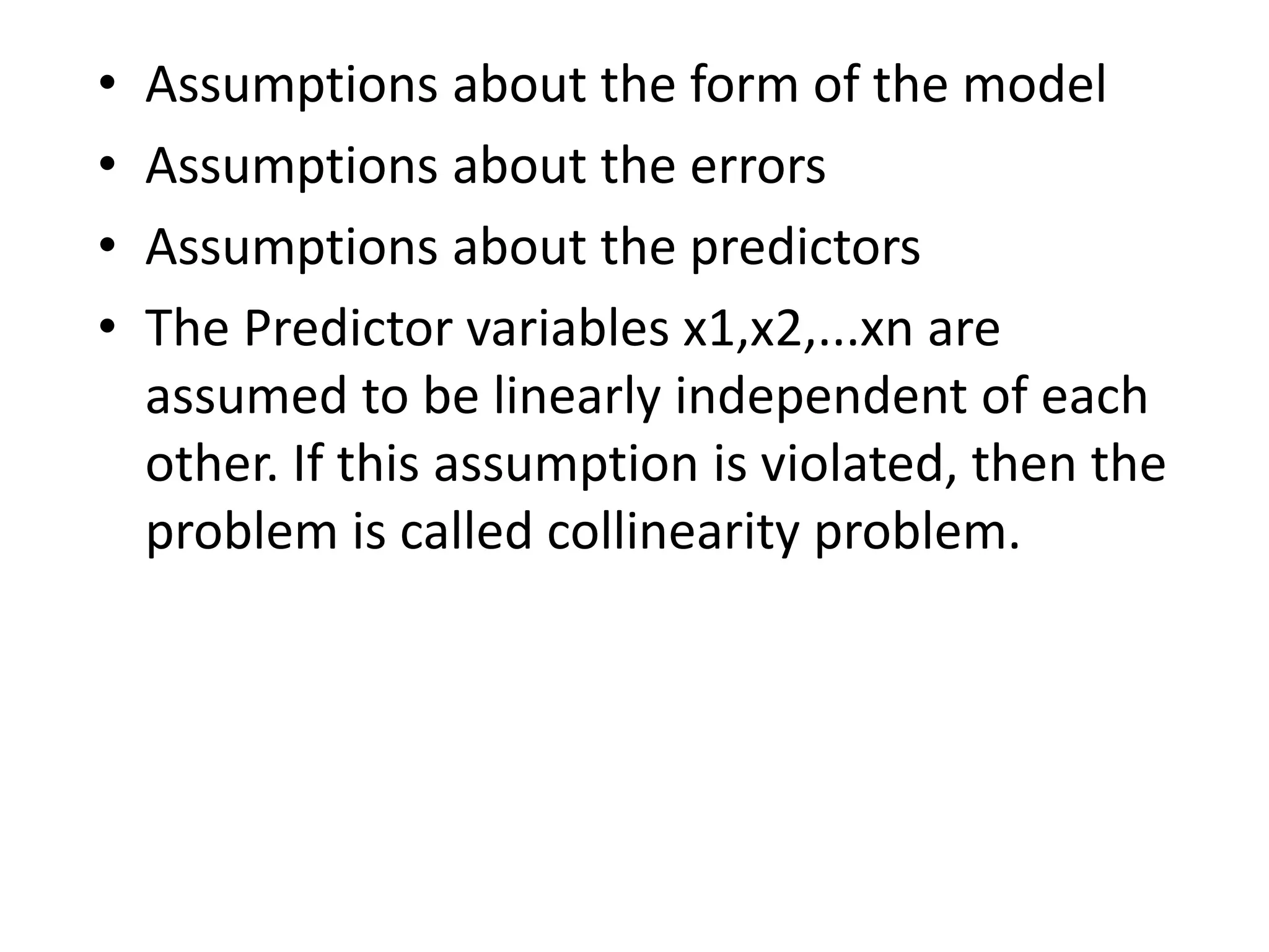 • Assumptions about the form of the model
• Assumptions about the errors
• Assumptions about the predictors
• The Predictor variables x1,x2,...xn are
assumed to be linearly independent of each
other. If this assumption is violated, then the
problem is called collinearity problem.
 
