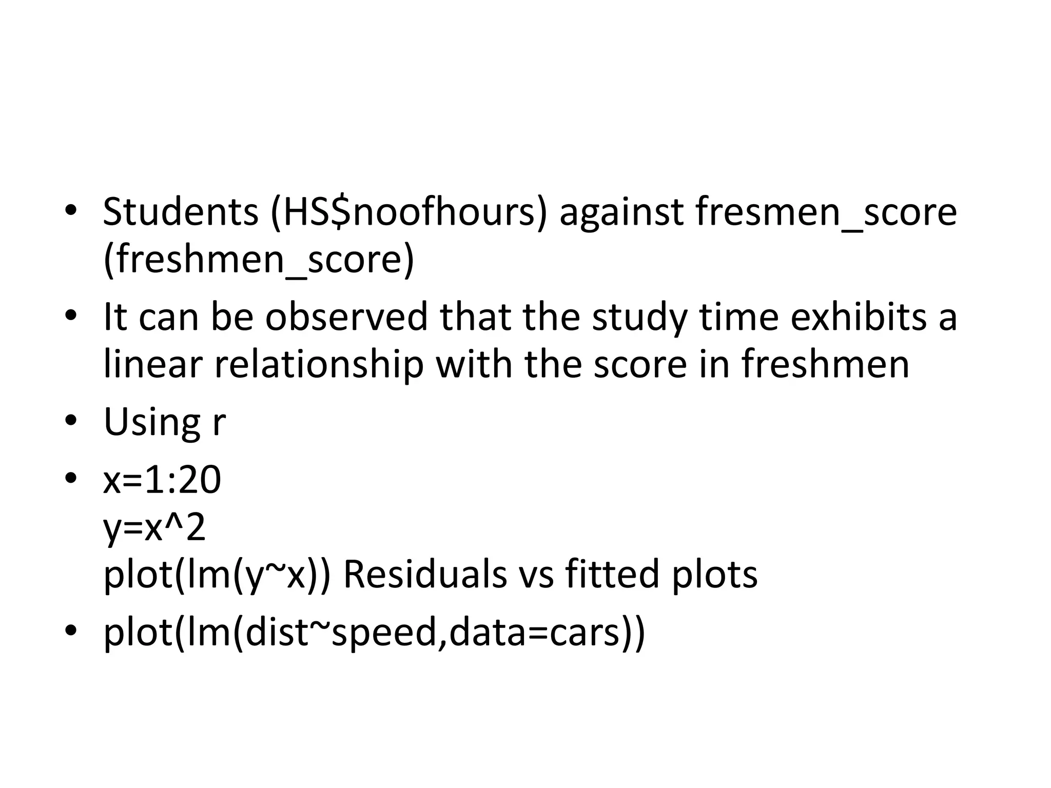 • Students (HS$noofhours) against fresmen_score
(freshmen_score)
• It can be observed that the study time exhibits a
linear relationship with the score in freshmen
• Using r
• x=1:20
y=x^2
plot(lm(y~x)) Residuals vs fitted plots
• plot(lm(dist~speed,data=cars))
 