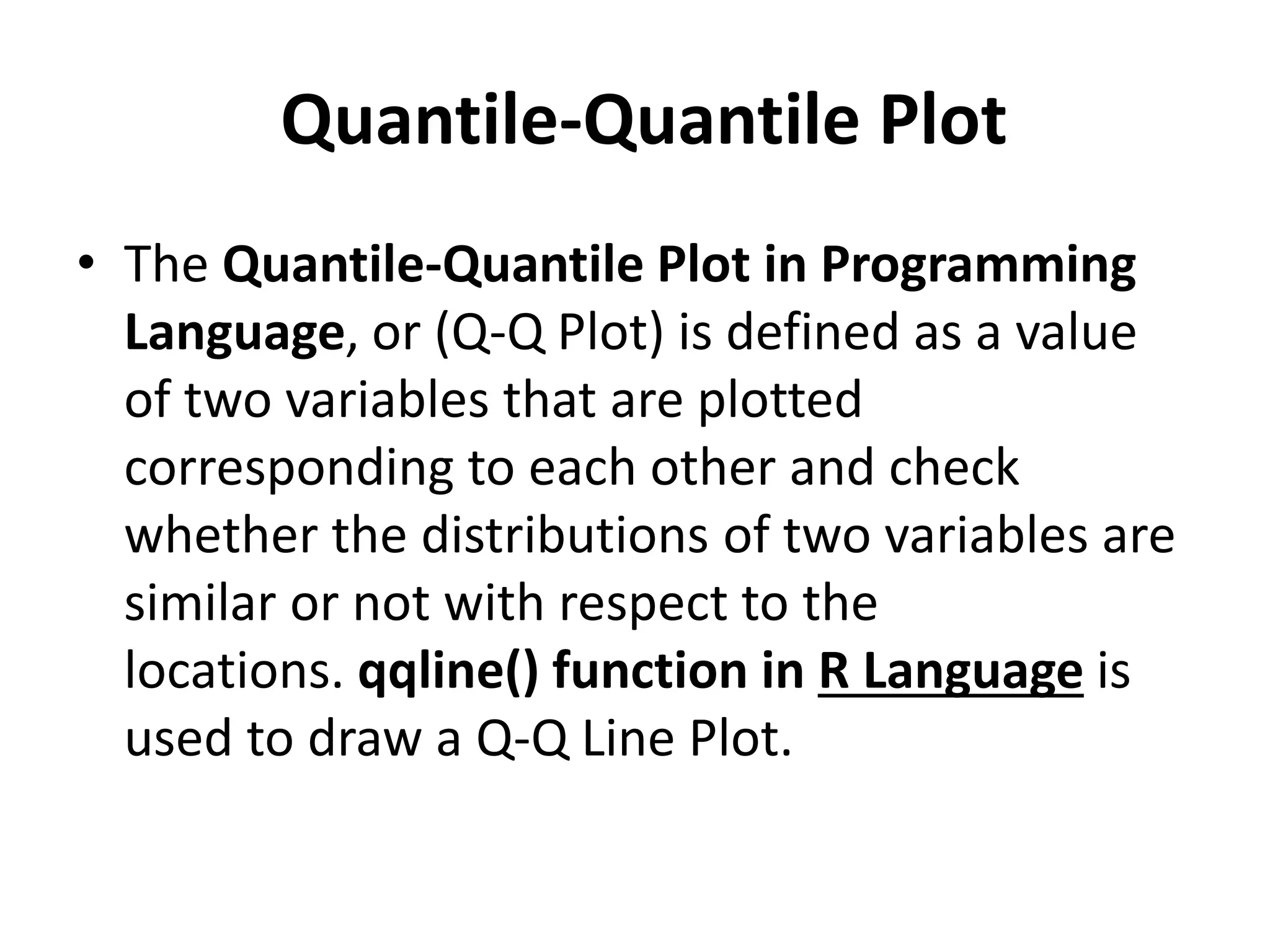 Quantile-Quantile Plot
• The Quantile-Quantile Plot in Programming
Language, or (Q-Q Plot) is defined as a value
of two variables that are plotted
corresponding to each other and check
whether the distributions of two variables are
similar or not with respect to the
locations. qqline() function in R Language is
used to draw a Q-Q Line Plot.
 