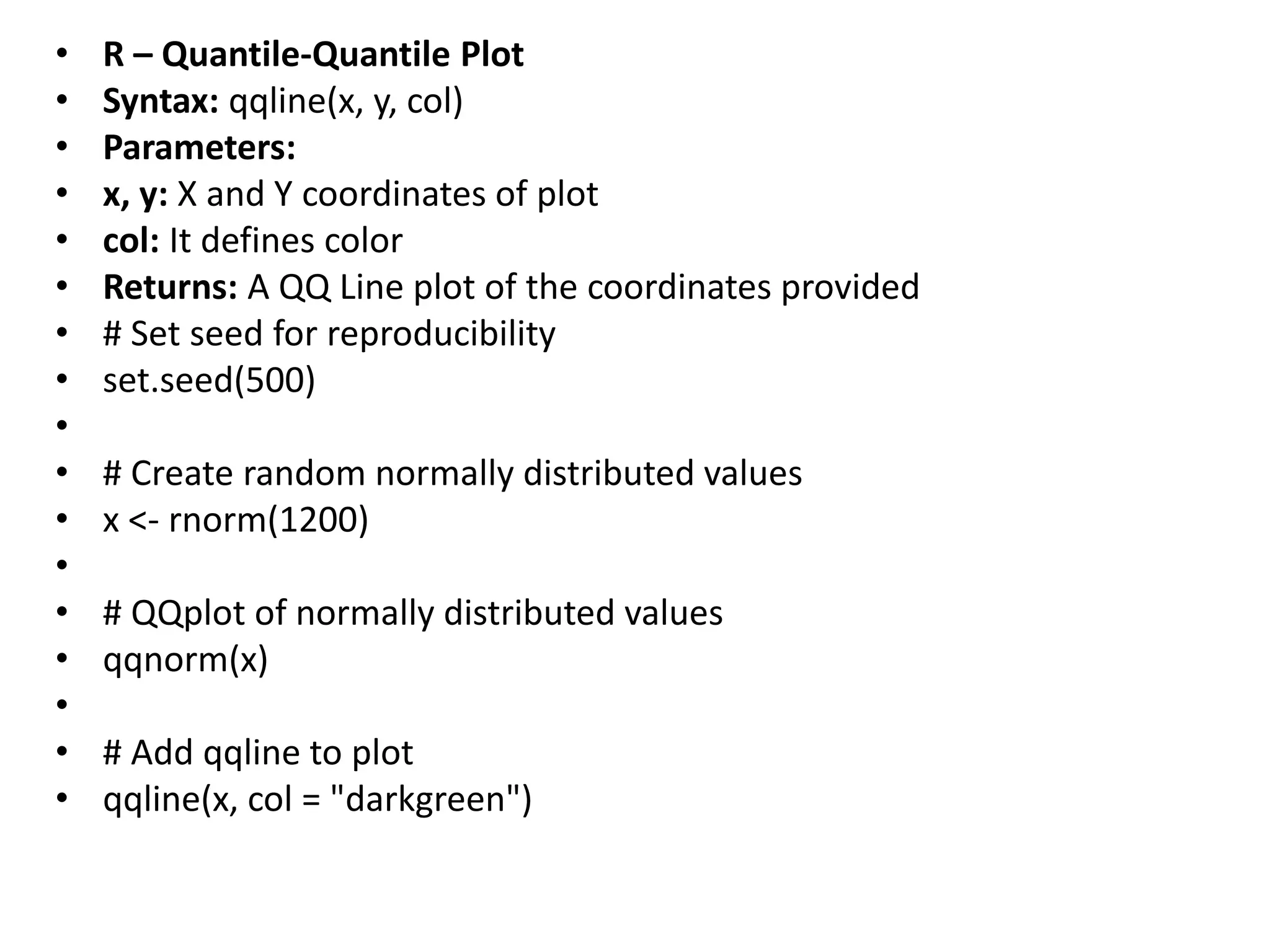 • R – Quantile-Quantile Plot
• Syntax: qqline(x, y, col)
• Parameters:
• x, y: X and Y coordinates of plot
• col: It defines color
• Returns: A QQ Line plot of the coordinates provided
• # Set seed for reproducibility
• set.seed(500)
•
• # Create random normally distributed values
• x <- rnorm(1200)
•
• # QQplot of normally distributed values
• qqnorm(x)
•
• # Add qqline to plot
• qqline(x, col = "darkgreen")
 