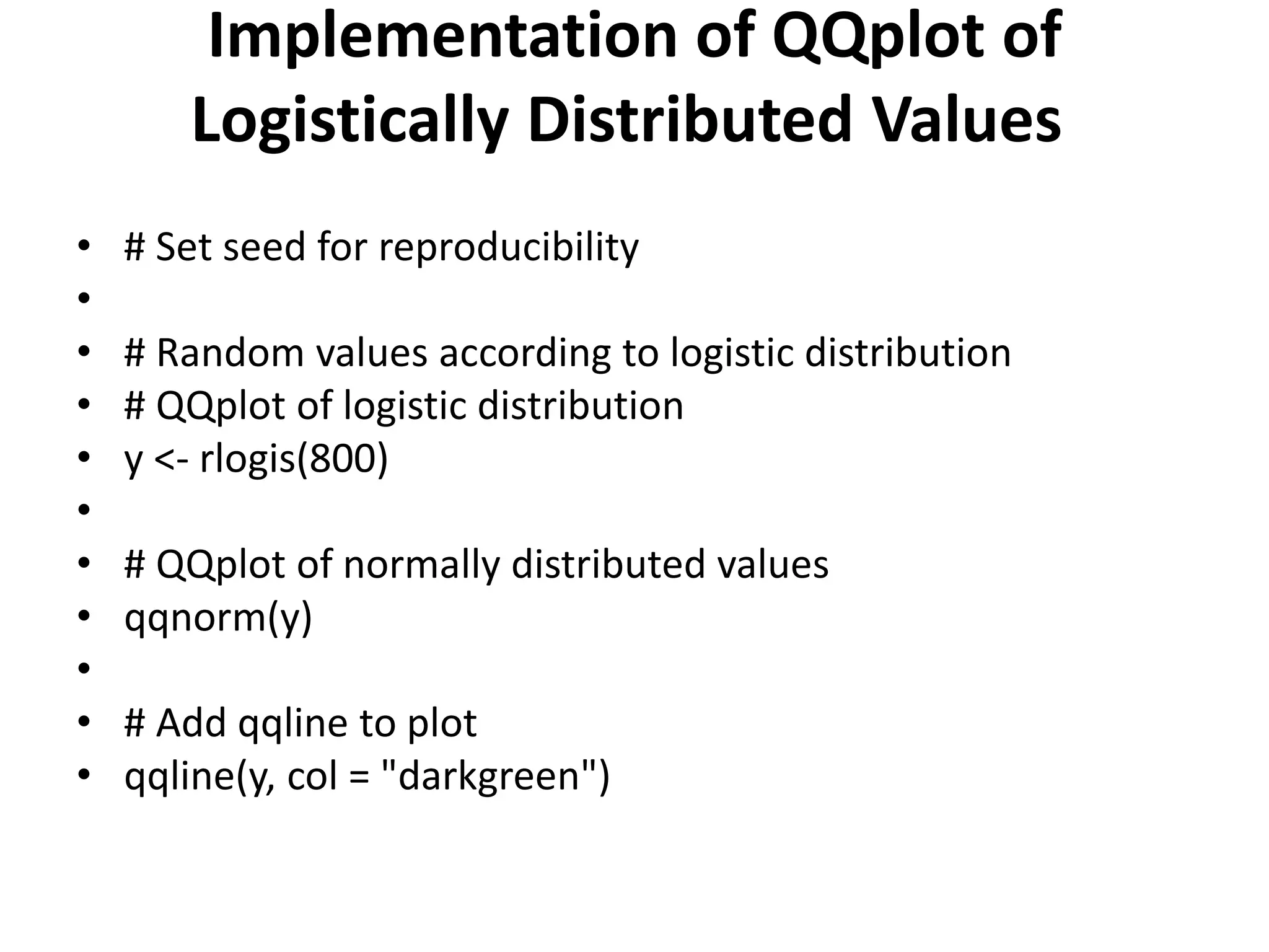 Implementation of QQplot of
Logistically Distributed Values
• # Set seed for reproducibility
•
• # Random values according to logistic distribution
• # QQplot of logistic distribution
• y <- rlogis(800)
•
• # QQplot of normally distributed values
• qqnorm(y)
•
• # Add qqline to plot
• qqline(y, col = "darkgreen")
 