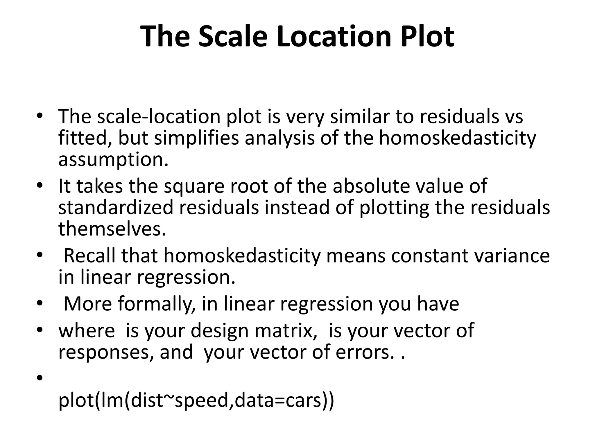 The Scale Location Plot
• The scale-location plot is very similar to residuals vs
fitted, but simplifies analysis of the homoskedasticity
assumption.
• It takes the square root of the absolute value of
standardized residuals instead of plotting the residuals
themselves.
• Recall that homoskedasticity means constant variance
in linear regression.
• More formally, in linear regression you have
• where is your design matrix, is your vector of
responses, and your vector of errors. .
•
plot(lm(dist~speed,data=cars))
 