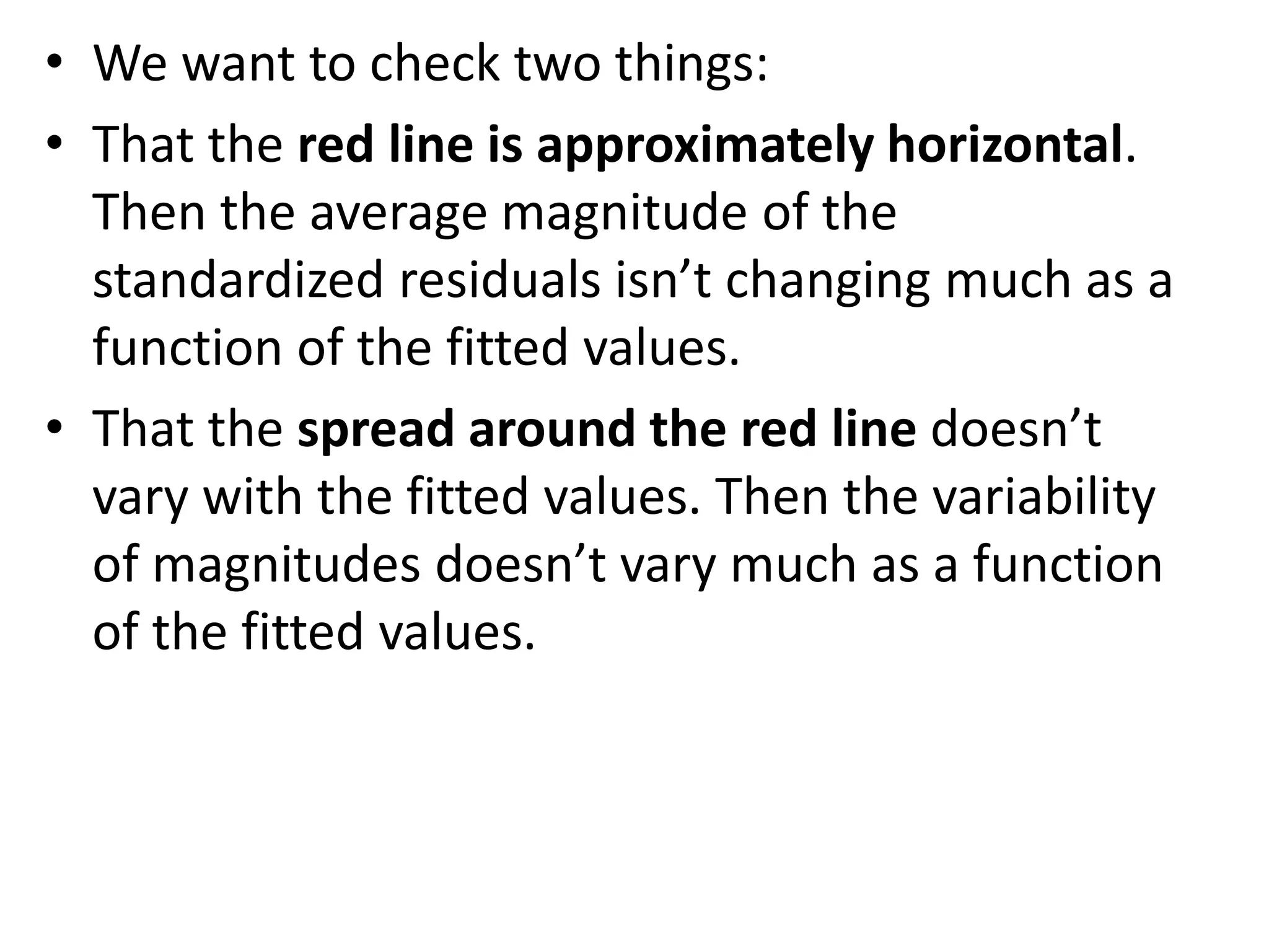 • We want to check two things:
• That the red line is approximately horizontal.
Then the average magnitude of the
standardized residuals isn’t changing much as a
function of the fitted values.
• That the spread around the red line doesn’t
vary with the fitted values. Then the variability
of magnitudes doesn’t vary much as a function
of the fitted values.
 