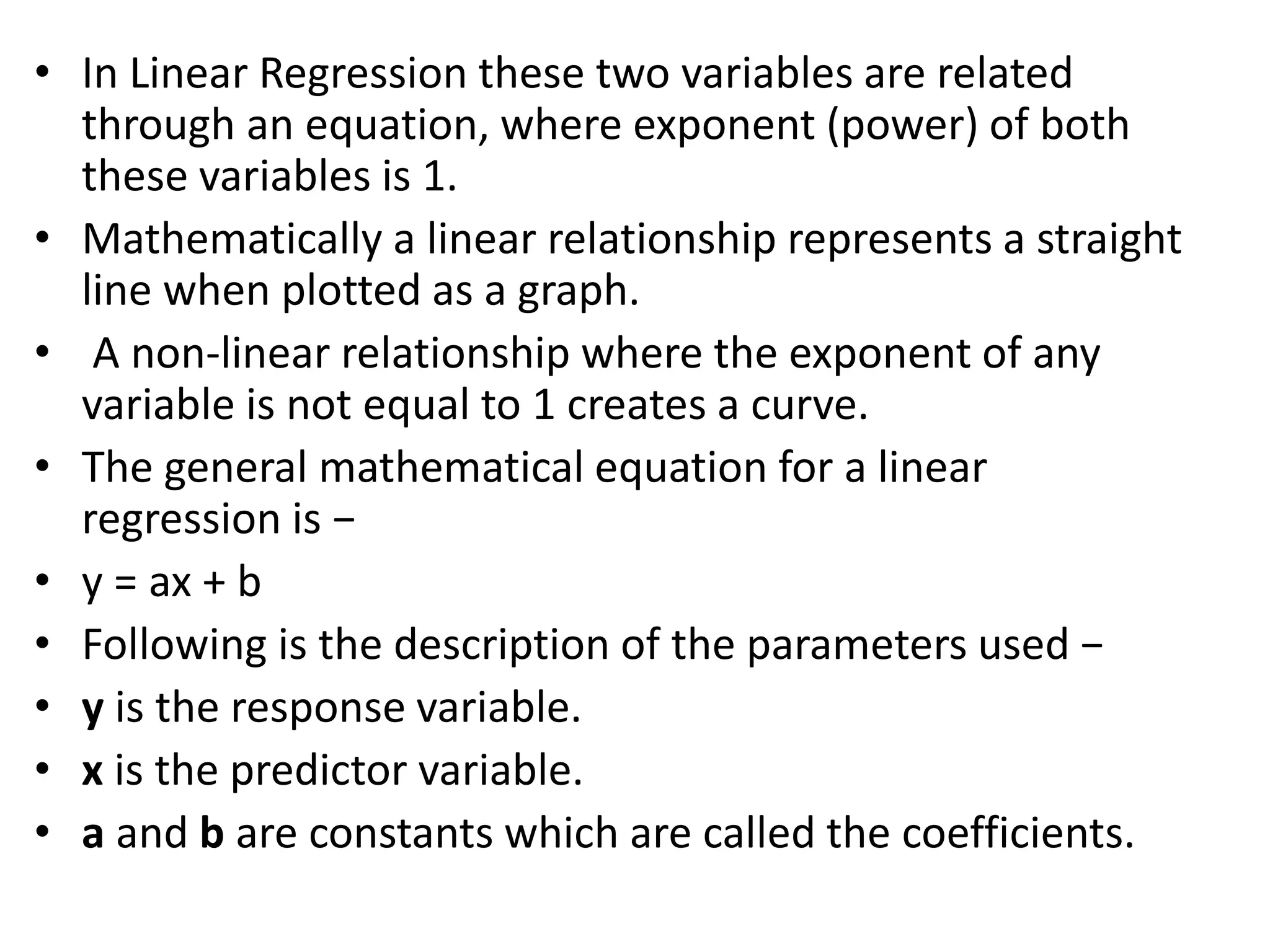 • In Linear Regression these two variables are related
through an equation, where exponent (power) of both
these variables is 1.
• Mathematically a linear relationship represents a straight
line when plotted as a graph.
• A non-linear relationship where the exponent of any
variable is not equal to 1 creates a curve.
• The general mathematical equation for a linear
regression is −
• y = ax + b
• Following is the description of the parameters used −
• y is the response variable.
• x is the predictor variable.
• a and b are constants which are called the coefficients.
 