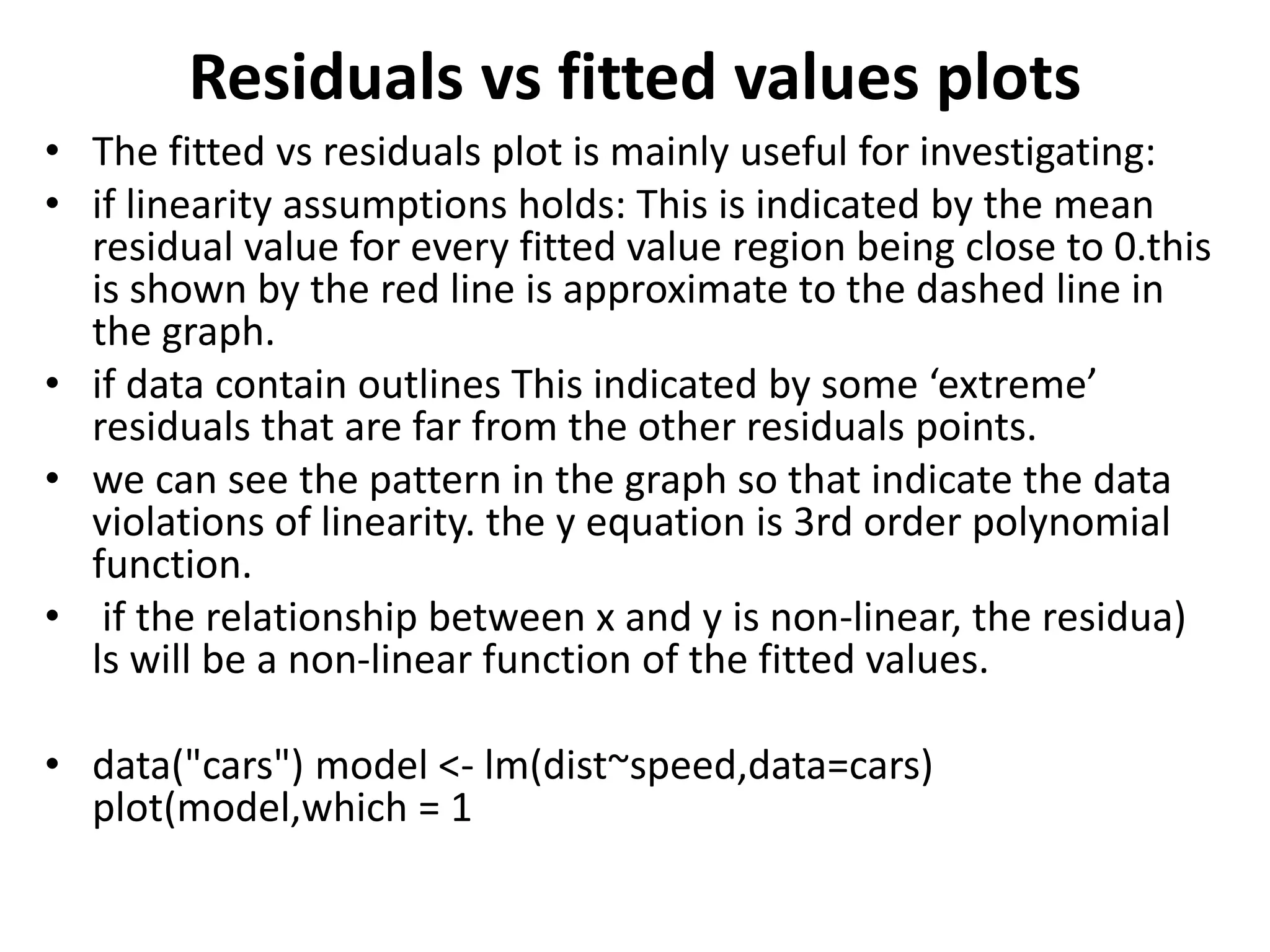 Residuals vs fitted values plots
• The fitted vs residuals plot is mainly useful for investigating:
• if linearity assumptions holds: This is indicated by the mean
residual value for every fitted value region being close to 0.this
is shown by the red line is approximate to the dashed line in
the graph.
• if data contain outlines This indicated by some ‘extreme’
residuals that are far from the other residuals points.
• we can see the pattern in the graph so that indicate the data
violations of linearity. the y equation is 3rd order polynomial
function.
• if the relationship between x and y is non-linear, the residua)
ls will be a non-linear function of the fitted values.
• data("cars") model <- lm(dist~speed,data=cars)
plot(model,which = 1
 