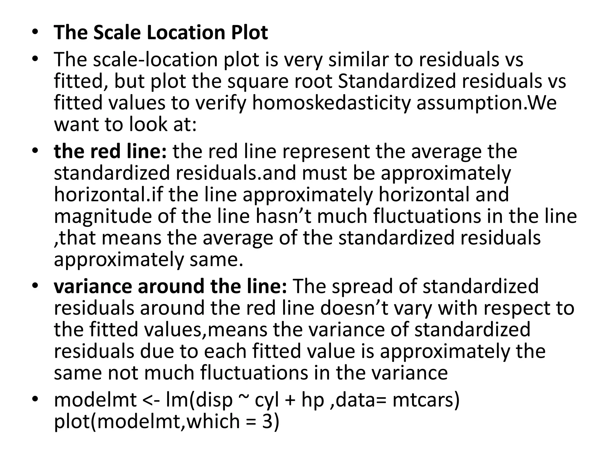 • The Scale Location Plot
• The scale-location plot is very similar to residuals vs
fitted, but plot the square root Standardized residuals vs
fitted values to verify homoskedasticity assumption.We
want to look at:
• the red line: the red line represent the average the
standardized residuals.and must be approximately
horizontal.if the line approximately horizontal and
magnitude of the line hasn’t much fluctuations in the line
,that means the average of the standardized residuals
approximately same.
• variance around the line: The spread of standardized
residuals around the red line doesn’t vary with respect to
the fitted values,means the variance of standardized
residuals due to each fitted value is approximately the
same not much fluctuations in the variance
• modelmt <- lm(disp ~ cyl + hp ,data= mtcars)
plot(modelmt,which = 3)
 
