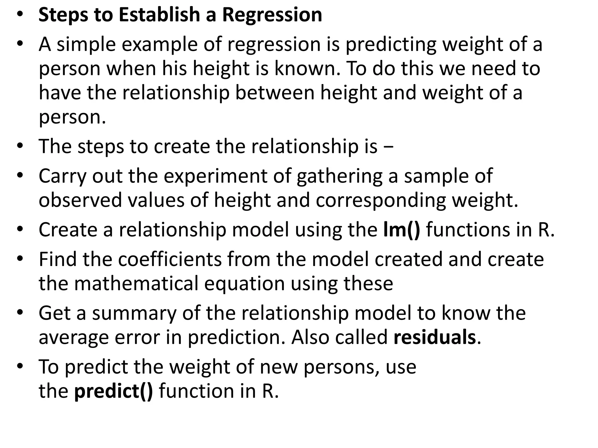 • Steps to Establish a Regression
• A simple example of regression is predicting weight of a
person when his height is known. To do this we need to
have the relationship between height and weight of a
person.
• The steps to create the relationship is −
• Carry out the experiment of gathering a sample of
observed values of height and corresponding weight.
• Create a relationship model using the lm() functions in R.
• Find the coefficients from the model created and create
the mathematical equation using these
• Get a summary of the relationship model to know the
average error in prediction. Also called residuals.
• To predict the weight of new persons, use
the predict() function in R.
 