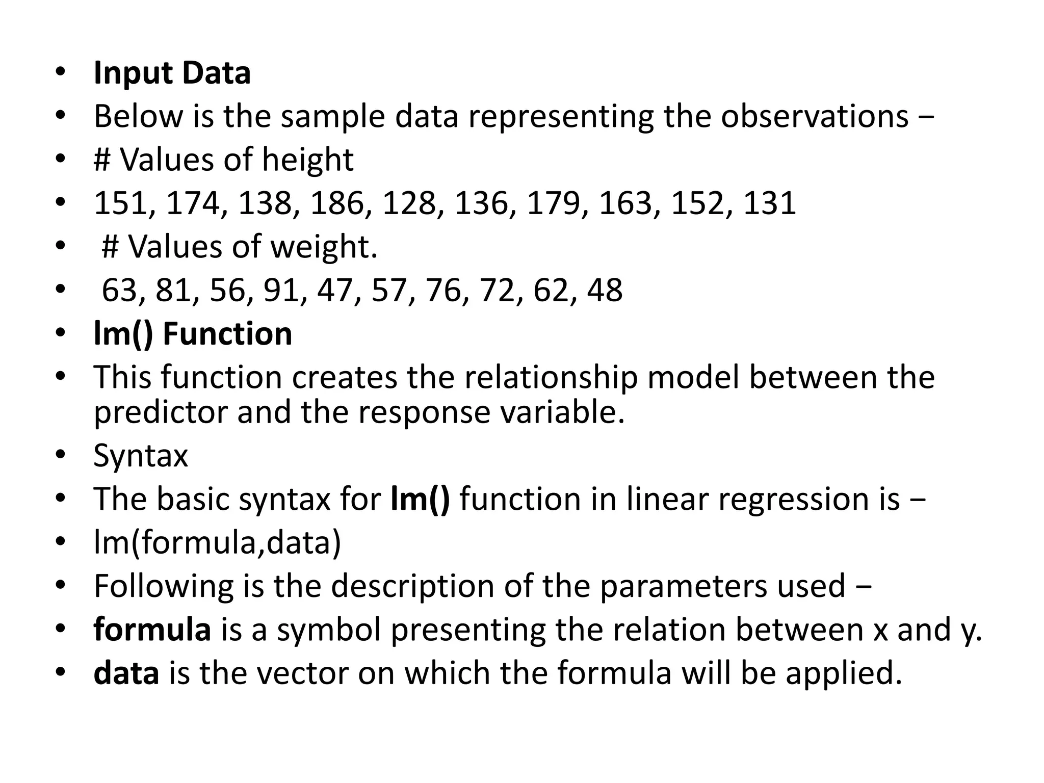 • Input Data
• Below is the sample data representing the observations −
• # Values of height
• 151, 174, 138, 186, 128, 136, 179, 163, 152, 131
• # Values of weight.
• 63, 81, 56, 91, 47, 57, 76, 72, 62, 48
• lm() Function
• This function creates the relationship model between the
predictor and the response variable.
• Syntax
• The basic syntax for lm() function in linear regression is −
• lm(formula,data)
• Following is the description of the parameters used −
• formula is a symbol presenting the relation between x and y.
• data is the vector on which the formula will be applied.
 