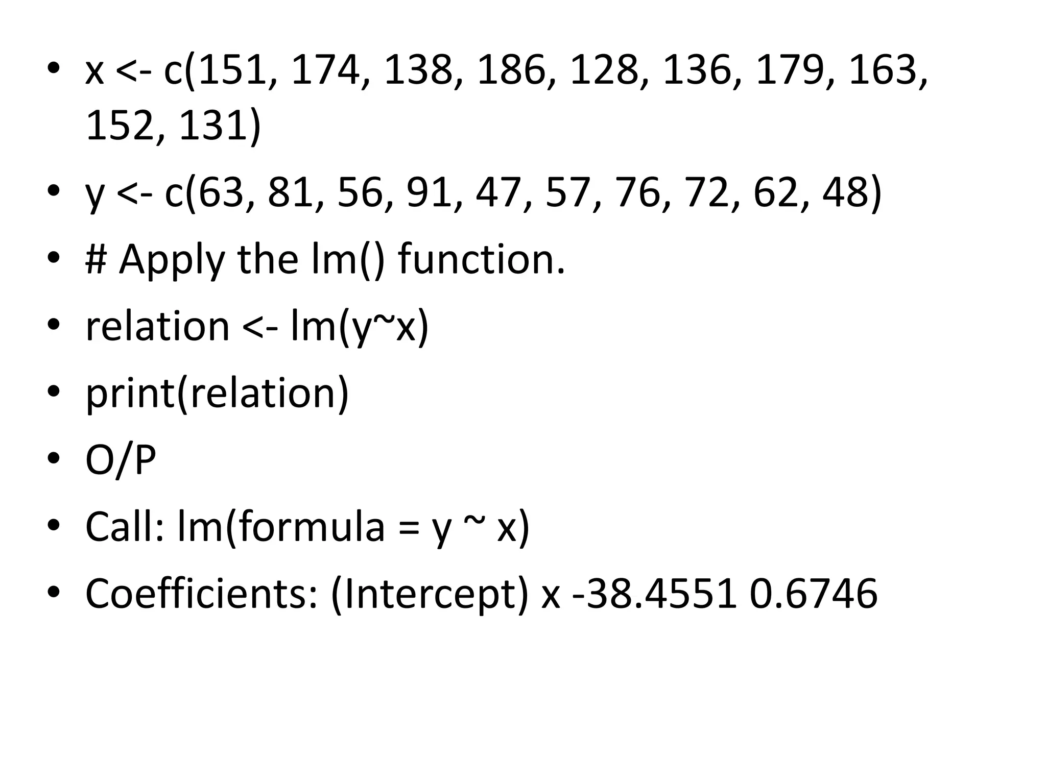 • x <- c(151, 174, 138, 186, 128, 136, 179, 163,
152, 131)
• y <- c(63, 81, 56, 91, 47, 57, 76, 72, 62, 48)
• # Apply the lm() function.
• relation <- lm(y~x)
• print(relation)
• O/P
• Call: lm(formula = y ~ x)
• Coefficients: (Intercept) x -38.4551 0.6746
 