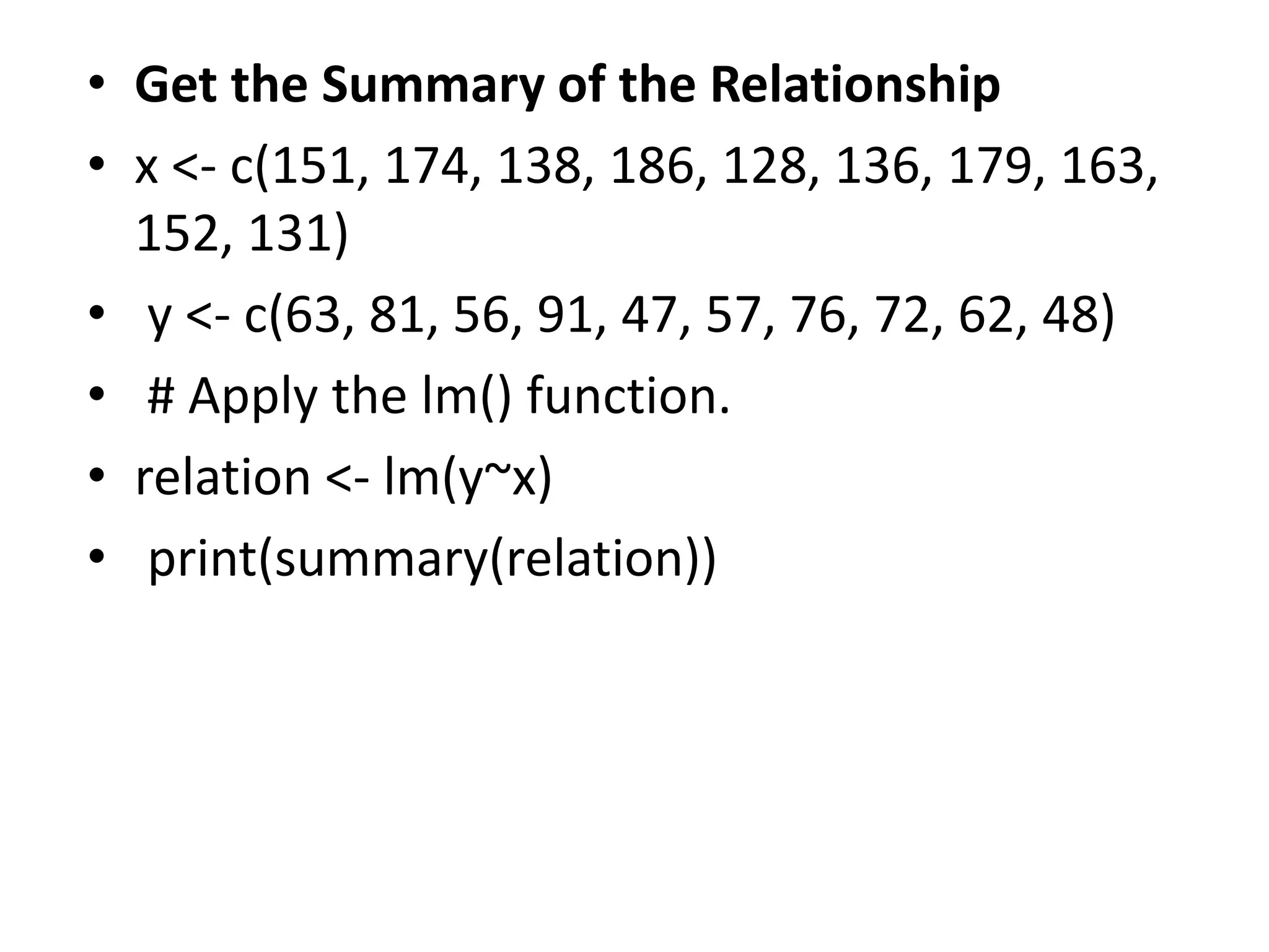 • Get the Summary of the Relationship
• x <- c(151, 174, 138, 186, 128, 136, 179, 163,
152, 131)
• y <- c(63, 81, 56, 91, 47, 57, 76, 72, 62, 48)
• # Apply the lm() function.
• relation <- lm(y~x)
• print(summary(relation))
 