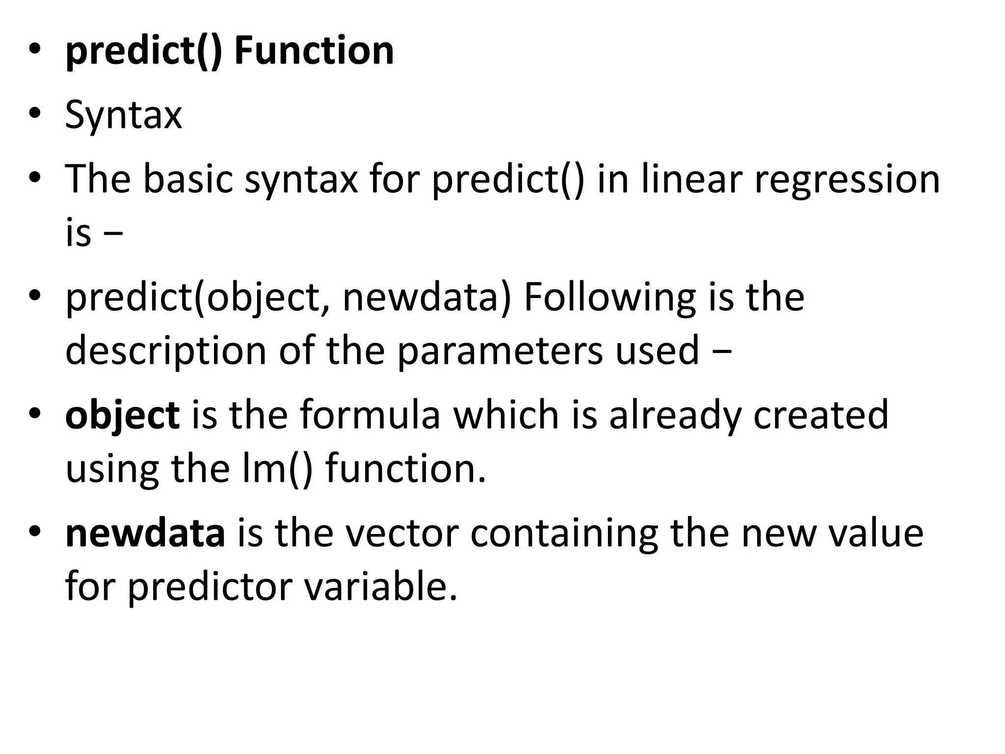• predict() Function
• Syntax
• The basic syntax for predict() in linear regression
is −
• predict(object, newdata) Following is the
description of the parameters used −
• object is the formula which is already created
using the lm() function.
• newdata is the vector containing the new value
for predictor variable.
 