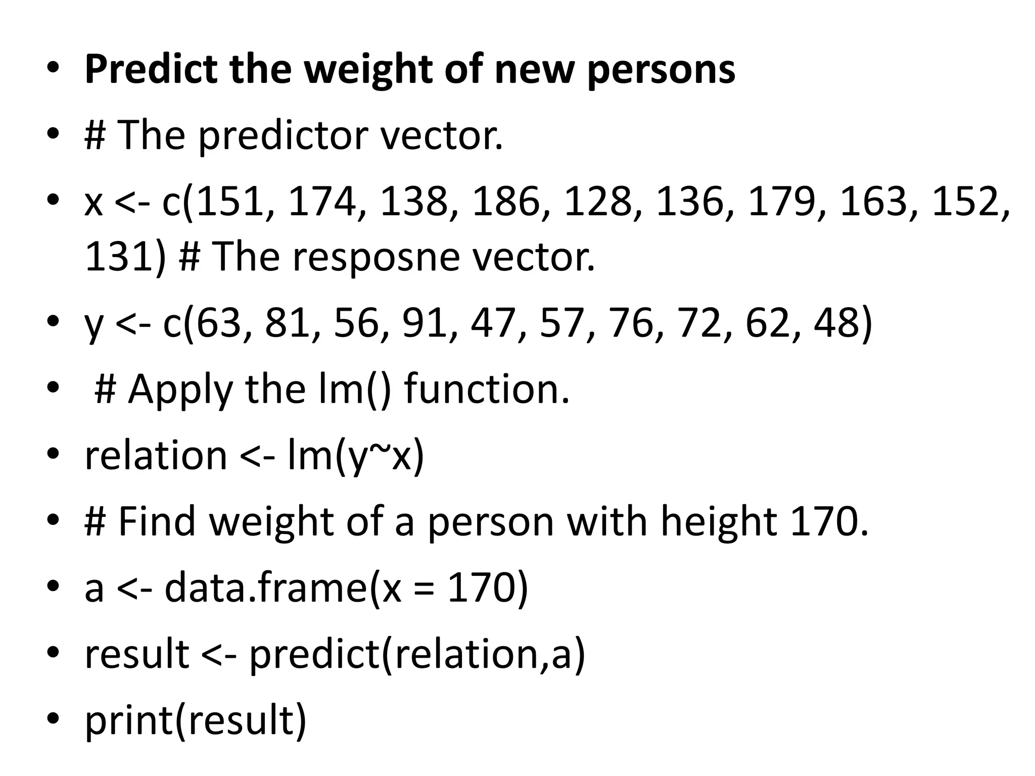 • Predict the weight of new persons
• # The predictor vector.
• x <- c(151, 174, 138, 186, 128, 136, 179, 163, 152,
131) # The resposne vector.
• y <- c(63, 81, 56, 91, 47, 57, 76, 72, 62, 48)
• # Apply the lm() function.
• relation <- lm(y~x)
• # Find weight of a person with height 170.
• a <- data.frame(x = 170)
• result <- predict(relation,a)
• print(result)
 