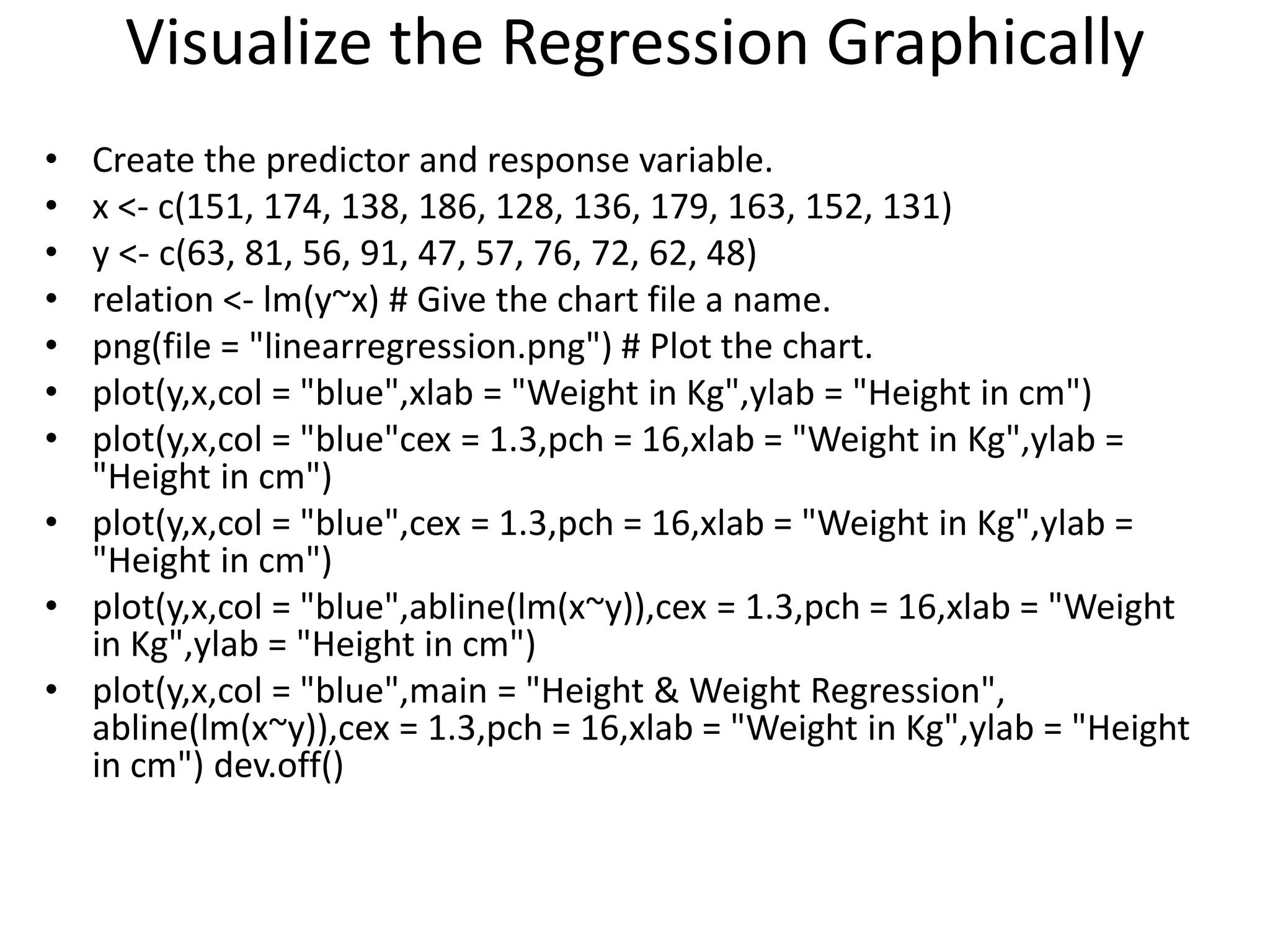 Visualize the Regression Graphically
• Create the predictor and response variable.
• x <- c(151, 174, 138, 186, 128, 136, 179, 163, 152, 131)
• y <- c(63, 81, 56, 91, 47, 57, 76, 72, 62, 48)
• relation <- lm(y~x) # Give the chart file a name.
• png(file = "linearregression.png") # Plot the chart.
• plot(y,x,col = "blue",xlab = "Weight in Kg",ylab = "Height in cm")
• plot(y,x,col = "blue"cex = 1.3,pch = 16,xlab = "Weight in Kg",ylab =
"Height in cm")
• plot(y,x,col = "blue",cex = 1.3,pch = 16,xlab = "Weight in Kg",ylab =
"Height in cm")
• plot(y,x,col = "blue",abline(lm(x~y)),cex = 1.3,pch = 16,xlab = "Weight
in Kg",ylab = "Height in cm")
• plot(y,x,col = "blue",main = "Height & Weight Regression",
abline(lm(x~y)),cex = 1.3,pch = 16,xlab = "Weight in Kg",ylab = "Height
in cm") dev.off()
 