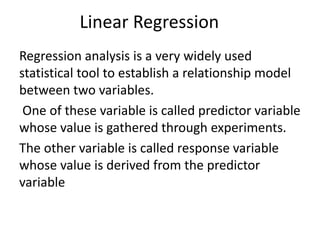 Linear Regression
Regression analysis is a very widely used
statistical tool to establish a relationship model
between two variables.
One of these variable is called predictor variable
whose value is gathered through experiments.
The other variable is called response variable
whose value is derived from the predictor
variable
 