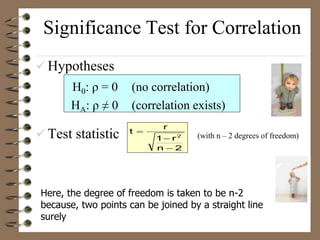 Significance Test for Correlation
 Hypotheses
H0: ρ = 0 (no correlation)
HA: ρ ≠ 0 (correlation exists)
 Test statistic (with n – 2 degrees of freedom)
2
n
r
1
r
t
2



Here, the degree of freedom is taken to be n-2
because, two points can be joined by a straight line
surely
 