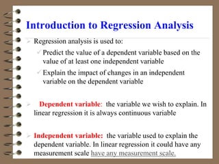 Introduction to Regression Analysis
 Regression analysis is used to:
Predict the value of a dependent variable based on the
value of at least one independent variable
Explain the impact of changes in an independent
variable on the dependent variable
 Dependent variable: the variable we wish to explain. In
linear regression it is always continuous variable
 Independent variable: the variable used to explain the
dependent variable. In linear regression it could have any
measurement scale have any measurement scale.
 