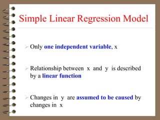 Simple Linear Regression Model
 Only one independent variable, x
 Relationship between x and y is described
by a linear function
 Changes in y are assumed to be caused by
changes in x
 