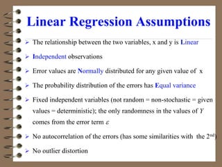 Linear Regression Assumptions
 The relationship between the two variables, x and y is Linear
 Independent observations
 Error values are Normally distributed for any given value of x
 The probability distribution of the errors has Equal variance
 Fixed independent variables (not random = non-stochastic = given
values = deterministic); the only randomness in the values of Y
comes from the error term 
 No autocorrelation of the errors (has some similarities with the 2nd)
 No outlier distortion
 