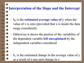  b0 is the estimated average value of y when the
value of x is zero (provided that x is inside the data
range considered).
 Otherwise it shows the portion of the variability of
the dependent variable left unexplained by the
independent variables considered
 b1 is the estimated change in the average value of y
as a result of a one-unit change in x
Interpretation of the Slope and the Intercept
 