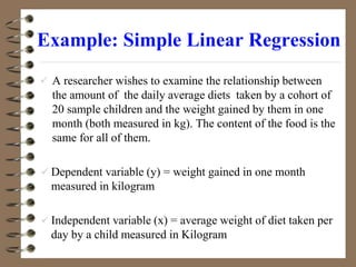 Example: Simple Linear Regression
 A researcher wishes to examine the relationship between
the amount of the daily average diets taken by a cohort of
20 sample children and the weight gained by them in one
month (both measured in kg). The content of the food is the
same for all of them.
 Dependent variable (y) = weight gained in one month
measured in kilogram
 Independent variable (x) = average weight of diet taken per
day by a child measured in Kilogram
 