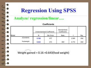 Regression Using SPSS
Analyze/ regression/linear….
Coefficients
Model
Unstandardized Coefficients
Standardized
Coefficients
t Sig.
B Std. Error Beta
(Constant) 0.160 .077 2.065 .054
foodweight 0.643 .073 .900 8.772 .000
Weight gained = 0.16 +0.643(food weight)
 