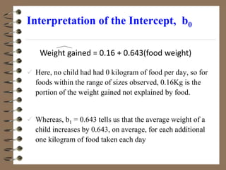Interpretation of the Intercept, b0
 Here, no child had had 0 kilogram of food per day, so for
foods within the range of sizes observed, 0.16Kg is the
portion of the weight gained not explained by food.
 Whereas, b1 = 0.643 tells us that the average weight of a
child increases by 0.643, on average, for each additional
one kilogram of food taken each day
Weight gained = 0.16 + 0.643(food weight)
 